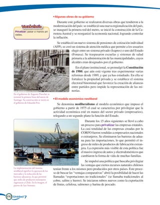 • Algunas obras de su gobierno
                                                  Durante este gobierno se realizaron diversas obras que tendieron a la
             Vocabulario                      modernización del país: se estableció una nueva regionalización del país,
                                              se inauguró la primera red del metro, se inició la construcción de la Ca-
     Privatizar: pasar a manos pri-
     vadas.                                   rretera Austral y se reorganizó la economía nacional, logrando controlar
                                              la inflación.
                                                Se estableció un nuevo sistema de pensiones de cotización individual
                                              (AFP), se creó un sistema de atención médica que permite a los usuarios
                                                            elegir entre un sistema privado (Isapres) o uno del Estado
                                                            (Fonasa). Se traspasaron escuelas y sistemas de salud
                                                            primaria a la administración de las municipalidades, cuyos
                                                            alcaldes eran designados por el gobierno.
                                                                En el plano institucional, se promulgó la Constitución
                                                             de 1980, que aún está vigente tras experimentar varias
                                                             reformas desde 1989, y que ya has estudiado. En ella se
                                                             fortalece la propiedad privada y se establece el sistema
                                                             electoral binominal que favorece la creación de alianzas
                                                             entre partidos pero impide la representación de las mi-
                                                             norías.
    En el gobierno de Augusto Pinochet se
    terminó la primera línea del metro de
    Santiago. Su construcción se inició en    • El modelo económico neoliberal
    el gobierno de Eduardo Frei.
                                                 Se denomina neoliberalismo al modelo económico que impuso el
                                              gobierno a partir de 1975 el cual se caracteriza por privilegiar que la
                                              actividad económica esté en manos del sector privado (empresarios),
                                              relegando a un segundo plano la función del Estado.
                                                                        Durante los 15 años siguientes se llevó a cabo
                                                                     un proceso para privatizar las empresas estatales.
                                                                     La casi totalidad de las empresas creadas por la
                                                                     CORFO fueron vendidas a empresarios nacionales
                                                                     o extranjeros. Se eliminaron las barreras de adua-
                                                                     na para las importaciones, lo que permitió el in-
                                                                     greso de miles de productos de fabricación extran-
                                                                     jera. La expresión más visible de esta política fue
                                                                     el masivo ingreso de autos y electrodomésticos que
                                                                     cambiaron la forma de vida de muchas familias.
                                                                          Se impulsó una política que buscaba privilegiar
                                                                      las ventajas que ciertos recursos naturales chilenos
    La implementación del sistema             tenían frente a los mismos pero producidos por otros países. Este proce-
    neoliberal significó la apertura de los
    mercados y la reducción de las            so de buscar las “ventajas comparativas” abrió la posibilidad de hacer las
    barreras aduaneras, lo que permitió       llamadas “exportaciones no tradicionales” (se llamaba tradicionales al
    que miles de productos extranjeros        cobre, salitre y hierro). Se iniciaron rubros nuevos como la exportación
    ingresaran a Chile. En la imagen, el
    puerto de San Antonio.                    de frutas, celulosa, salmones y harina de pescado.


192 Unidad 7
 