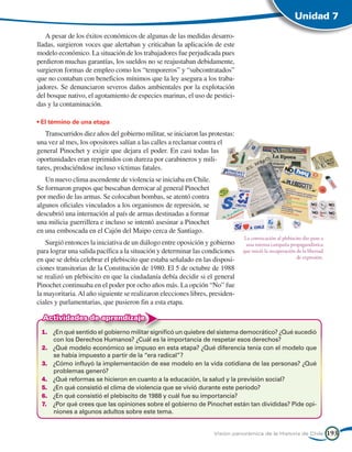 Unidad 7

   A pesar de los éxitos económicos de algunas de las medidas desarro-
lladas, surgieron voces que alertaban y criticaban la aplicación de este
modelo económico. La situación de los trabajadores fue perjudicada pues
perdieron muchas garantías, los sueldos no se reajustaban debidamente,
surgieron formas de empleo como los “temporeros” y “subcontratados”
que no contaban con beneficios mínimos que la ley asegura a los traba-
jadores. Se denunciaron severos daños ambientales por la explotación
del bosque nativo, el agotamiento de especies marinas, el uso de pestici-
das y la contaminación.

• El término de una etapa
   Transcurridos diez años del gobierno militar, se iniciaron las protestas:
una vez al mes, los opositores salían a las calles a reclamar contra el
general Pinochet y exigir que dejara el poder. En casi todas las
oportunidades eran reprimidos con dureza por carabineros y mili-
tares, produciéndose incluso víctimas fatales.
   Un nuevo clima ascendente de violencia se iniciaba en Chile.
Se formaron grupos que buscaban derrocar al general Pinochet
por medio de las armas. Se colocaban bombas, se atentó contra
algunos oficiales vinculados a los organismos de represión, se
descubrió una internación al país de armas destinadas a formar
una milicia guerrillera e incluso se intentó asesinar a Pinochet
en una emboscada en el Cajón del Maipo cerca de Santiago.
                                                                               La convocación al plebiscito dio paso a
   Surgió entonces la iniciativa de un diálogo entre oposición y gobierno       una intensa campaña propagandística
para lograr una salida pacífica a la situación y determinar las condiciones    que inició la recuperación de la libertad
                                                                                                          de expresión.
en que se debía celebrar el plebiscito que estaba señalado en las disposi-
ciones transitorias de la Constitución de 1980. El 5 de octubre de 1988
se realizó un plebiscito en que la ciudadanía debía decidir si el general
Pinochet continuaba en el poder por ocho años más. La opción “No” fue
la mayoritaria. Al año siguiente se realizaron elecciones libres, presiden-
ciales y parlamentarias, que pusieron fin a esta etapa.

  Actividades de aprendizaje
 1.	 ¿En qué sentido el gobierno militar significó un quiebre del sistema democrático? ¿Qué sucedió
     con los Derechos Humanos? ¿Cuál es la importancia de respetar esos derechos?
 2.	 ¿Qué modelo económico se impuso en esta etapa? ¿Qué diferencia tenía con el modelo que
     se había impuesto a partir de la “era radical”?
 3.	 ¿Cómo influyó la implementación de ese modelo en la vida cotidiana de las personas? ¿Qué
     problemas generó?
 4.	 ¿Qué reformas se hicieron en cuanto a la educación, la salud y la previsión social?
 5.	 ¿En qué consistió el clima de violencia que se vivió durante este período?
 6.	 ¿En qué consistió el plebiscito de 1988 y cuál fue su importancia?
 7.	 ¿Por qué crees que las opiniones sobre el gobierno de Pinochet están tan divididas? Pide opi-
     niones a algunos adultos sobre este tema.


                                                                    Visión panorámica de la Historia de Chile              193
 