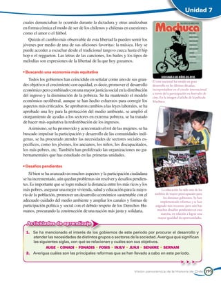 Unidad 7

cuales denunciaban lo ocurrido durante la dictadura y otras analizaban
en forma cómica el modo de ser de los chilenos y chilenas en cuestiones
como el amor o el fútbol.
   Quizás el cambio más observable de esta libertad la pueden sentir los
jóvenes por medio de una de sus aficiones favoritas: la música. Hoy se
puede acceder a escuchar desde el tradicional tango o cueca hasta el hip
hop o el reggaeton. Las letras de las canciones, los bailes y los tipos de
melodías son expresiones de la libertad de la que hoy gozamos.

• Buscando una economía más equitativa
   Todos los gobiernos han coincidido en señalar como uno de sus gran-           El cine nacional ha tenido un gran
des objetivos el crecimiento con equidad, es decir, promover el desarrollo       desarrollo en las últimas décadas,
económico pero combinado con una mayor justicia social en la distribución        incorporándose en el círculo internacional
                                                                                 a través de la participación en festivales de
del ingreso y la disminución de la pobreza. Se ha mantenido el modelo            cine. En la imagen el afiche de la película
económico neoliberal, aunque se han hecho esfuerzos para corregir los            Machuca.
aspectos más criticados. Se aprobaron cambios a las leyes laborales, se ha
aprobado una ley para la protección del medio ambiente, se amplió el
otorgamiento de ayudas a los sectores en extrema pobreza, se ha tratado
de hacer más equitativa la redistribución de los ingresos.
   Asimismo, se ha promovido y acrecentado el rol de las mujeres, se ha
buscado impulsar la participación y desarrollo de las comunidades indí-
genas, se ha procurado atender las necesidades de sectores sociales es-
pecíficos, como los jóvenes, los ancianos, los niños, los discapacitados,
los más pobres, etc. También han proliferado las organizaciones no gu-
bernamentales que has estudiado en las primeras unidades.

• Desafíos pendientes
    Si bien se ha avanzado en muchos aspectos y la participación ciudadana
se ha incrementado, aún quedan problemas sin resolver y desafíos pendien-
tes. Es importante que se logre reducir la distancia entre los más ricos y los
más pobres, asegurar una mejor vivienda, salud y educación para la mayo-               La educación ha sido uno de los
ría de la población, promover un desarrollo económico sustentable con el          ámbitos de mayor preocupación para
                                                                                        los distintos gobiernos. Se han
adecuado cuidado del medio ambiente y ampliar los canales y formas de                 implementado reformas y se han
participación política y social con el debido respeto de los Derechos Hu-         asignado más recursos, pero aún hay
manos, procurando la construcción de una nación más justa y solidaria.             muchos desafíos pendientes en esta
                                                                                      materia, en relación a lograr una
                                                                                    mayor igualdad de oportunidades.
  Actividades de aprendizaje
 1.	 Se ha mencionado el interés de los gobiernos de este período por procurar el desarrollo y
     atender las necesidades de distintos grupos o sectores de la sociedad. Averigua qué significan
     las siguientes siglas, con qué se relacionan y cuáles son sus objetivos.
            AUGE • CONADI • FONADIS • FOSIS • INJUV • JUNJI • SENAME • SERNAM
 2.	 Averigua cuáles son las principales reformas que se han llevado a cabo en este período.



                                                                     Visión panorámica de la Historia de Chile              195
 