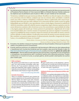 3.	 Lee atentamente el siguiente documento que corresponde a parte del discurso que pronunció
         el Presidente Patricio Aylwin el 12 de marzo de 1990 en el Estadio Nacional. Señala cuáles son
         los objetivos que se plantearon para el país en 1990 y en qué medida se han alcanzado.
     	“Es hermosa y múltiple la tarea que tenemos por delante. Restablecer un clima de respeto y de confianza
      en la convivencia entre los chilenos, cualquiera que sean sus creencias, ideas, actividades o condición
      social, sean civiles o militares, trabajadores o empresarios, obreros o intelectuales; abrir cauces de par-
      ticipación democrática para que todos colaboren en la consecución del bien común; acortar las agudas
      desigualdades que nos dividen y, muy especialmente, elevar a niveles dignos y humanos la condición de
      vida de los más pobres; cuidar de la salud de nuestros compatriotas, lograr relaciones equitativas entre los
      actores del proceso económico, abrir a los jóvenes acceso a los conocimientos y oportunidades de trabajo
      y de progreso propias del mundo que vivimos; promover la participación y dignificación de la mujer
      en la sociedad chilena; dar a nuestros ancianos el tratamiento que merecen; impulsar el crecimiento y
      asegurar la estabilidad de nuestra economía; mejorar los términos de intercambio de nuestro comercio
      exterior; defender el medio ambiente y la adecuada conservación de nuestros recursos naturales renova-
      bles; contribuir con nuestros mejores aportes a la democratización, desarrollo e integración de América
      Latina y a la consolidación de la paz en el mundo”.
     				                            Patricio Aylwin, 12 de marzo de 1990. En: Guadalupe Irarrázabal y Magdalena Piñera.
                                                         Discursos con Historia. Santiago: Editorial Los Andes, 1996.
     4.	 Consulta a los adultos o busca en la prensa cuáles son las principales críticas que la oposición
         realizó a los gobiernos de la Concertación.
     5.	 Cuando estamos próximos a la celebración del bicentenario (200 años de vida independiente
         y republicana) son muchas las iniciativas que han surgido y que ya se han llevado a cabo. En
         http://www.bicentenario.gov.cl/inicio/suenos.php puedes encontrar la galería de sueños del
         bicentenario. Hemos seleccionado algunos para que los leas y comentes con tus compañeros
         y compañeras. Les proponemos salir a recolectar sueños entre diferentes personas. Pueden
         confeccionar un mural en el curso, su propia galería, donde queden estampados los sueños
         para nuestro país.

           Chile ecológico                                           Igualdad
           Me gustaría que Chile fuera un país mas ecoló-            Mi gran sueño sería un día despertar y darme
           gico, con más centrales renovables, solar, geo-           cuenta que ya no existe esa inmensa brecha que
           térmica, etc. Y que pusieran colectores munici-           separa a los más pobres de los más ricos. Ser
           pales para depositar pilas usadas y baterías en           un país más justo e igualitario.
           todas las comunas del país. Utilizar combustibles                        (Andrea Morales Montecinos; 16-01-2008)
           alternativos más limpios en lugar del petróleo.
                                                                     Anfiteatro Andino para la Orquesta de Niños del
                             (Javier Camilo Marks Vega 28-04-2008)   Altiplano
           Corredor bioceánico                                       Construir, en la periferia del poblado de Chiu-Chiu,
           Tener un corredor bioceánico que conecte los              un anfiteatro andino, de arquitectura y materiales
                                                                     de edificación de la zona. Que cumpla la función
           puertos argentinos con los puertos chilenos de la
                                                                     de sede para acoger a los alumnos de la Orques-
           décima región con todo lo que esto requiere,
                                                                     ta de Niños del Altiplano, niños de diferentes
           acuerdos internacionales, infraestructura. Creo
                                                                     pueblos originarios. Este anfiteatro, contará con
           que este sería un fuerte pilar de desarrollo no solo      dependencias para el estudio de instrumentos,
           a nivel nacional. Terminaríamos con los costos            salas de ensayo; sala de conciertos; museo de
           que tiene el canal de Panamá para conectarnos a           pictoglifos y petroglifos; jardín de especies autóc-
           Europa o África.                                          tonas; y restaurantes típicos para turistas.
                                (Germán Cartes Oyarzo 27-03-2008)                            (Paola Canto Flores; 28-06-2007)




196 Unidad 7
 