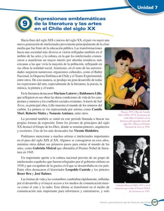 Unidad 7

              Expresiones emblemáticas
    9         de la literatura y las artes
              en el Chile del siglo XX

   Hacia fines del siglo XIX e inicios del siglo XX, el país vio nacer una
nueva generación de intelectuales proveniente principalmente de la clase
media que fue fruto de la educación pública. Las transformaciones
hacia una sociedad más diversa se vieron reflejadas también en el
ámbito de las artes y la cultura, en la que los intelectuales comen-
zaron a manifestar un mayor interés por abordar temáticas más
cercanas a las que vivía la mayoría de la población, reflejando en
sus obras la realidad social. Asimismo, en el seno de las universi-
dades surgieron numerosos organismos culturales, como el Ballet
Nacional, la Orquesta Sinfónica de Chile y el Teatro Experimental,
entre otros. De esta manera, se produjo un gran desarrollo de todas
las expresiones del arte, especialmente de la literatura, la poesía, la
música, la pintura y el teatro.
   En la literatura destacaron Mariano Latorre y Baldomero Lillo,
que reflejaron en sus obras las duras condiciones de vida de los cam-
pesinos y mineros y los conflictos sociales existentes. A través de Sub
Terra, su principal obra, Lillo muestra el mundo de los mineros del
carbón. La pintura se vio representada por artistas como Camilo
                                                                                      Pincoy, 1955. Obra de Camilo
Mori, Roberto Matta y Nemesio Antúnez, entre otros.                                Mori (1896–1973). Su pintura de
   La juventud también se sintió en este período llamada a buscar sus                    estilo libre se fusionó con la
                                                                                    literatura del segundo tercio del
propias formas de expresión. Entre los jóvenes de principios del siglo                  siglo XX. Obtuvo el Premio
XX destacó el Grupo de los Diez, donde se reunían pintores, arquitectos                   Nacional de Arte en 1950.
y escritores. Uno de los más destacados fue Vicente Huidobro.
   Podríamos mencionar a muchos artistas e intelectuales importantes
en el paso del siglo XIX al XX. Algunos se consagraron en esos años,
mientras otros daban sus primeros pasos para entrar al mundo de las
artes, como Gabriela Mistral que obtendría el Premio Nobel de litera-
tura en 1945.
   Un importante aporte a la cultura nacional provino de un grupo de
intelectuales españoles que fueron refugiados por el gobierno chileno en
1938 y que escapaban de la guerra civil que se desarrollaba en ese país.
Entre ellos destacaron el historiador Leopoldo Castedo y los pintores
Roser Bru y José Balmes.
   Las formas de vida y las costumbres cambiaban rápidamente, influidas
por el desarrollo y el mayor acceso a los medios de comunicación masi-
                                                                                Gabriela Mistral (1889–1957), en el
va como el cine y la radio. Esta última se transformó en el medio de           momento que recibe el Premio Nobel
comunicación más importante para informarse y entretenerse, y solo                           de Literatura en 1945.



                                                                    Visión panorámica de la Historia de Chile             197
 