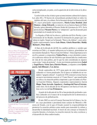 sería reemplazado, en parte, con la aparición de la televisión en la déca-
                                             da del 60.
                                               La televisión no fue el único gran acontecimiento cultural de la época.
                                             Los años 60 y 70 fueron de extraordinaria productividad en todos los
                                               ámbitos del arte y la cultura. En la literatura destacó la Generación del
                                               57, cuyos principales representantes, María Luisa Bombal, José
                                               Donoso y Jorge Edwards, se unieron a la ya famosa figura de Pablo
                                               Neruda, quien obtendría el Premio Nobel de Literatura en 1971. En la
                                              poesía destacó Nicanor Parra y su “antipoesía”, que ha alcanzado gran
                                              notoriedad en el mundo de las letras.
                                                 La llegada a Chile de los discos y películas de Elvis Presley y pos-
                                             teriormente de los Beatles, incentivó la formación de grupos que can-
                                             taban en inglés. Surgió así la llamada “Nueva ola chilena”, cuyos prin-
                                             cipales representantes fueron Luis Dimas, Gloria Benavides, Buddy
                                             Richard y Peter Rock.
                                                A fines de la década de del 60, los cambios políticos y sociales que
    Televisor Philco-TV década del 50.       ocurrían en Chile y el mundo influyeron en la música, generándose un
    La televisión nacional surgió como       movimiento llamado la “Nueva Canción Chilena”. Gran importancia tuvo
    una experimentación universitaria en
    1959, llegando a ampliar su tarea
                                             en él la cantante y compositora Violeta Parra, a cuyo alrededor comen-
    incorporando nuevos canales y            zó a cultivarse música de raíz folclórica que denunciaba las condiciones
    programación de carácter cultural y      de vida de los más pobres, por lo que ha sido considerada en algunos
    comercial hacia la década del 70.
                                             casos como “canto de protesta”. A este movimiento pertenecieron Isabel
                                             y Ángel Parra, Víctor Jara, Patricio Manns, y conjuntos como Quila-
                                             payún, Inti-Illimani y Los Jaivas.
                                                      Desde septiembre de 1973 gran parte de estos movimientos
                                                  culturales se vieron paralizados. En la época se hablaba de un ver-
                                                  dadero “apagón cultural”. A partir de 1976 comenzó a tomar fuerza
                                                  un nuevo movimiento musical: el “Canto Nuevo”, que manifestaba
                                                  su crítica a la situación política imperante y que rescataba a la Nue-
                                                  va Canción Chilena. Algunos exponentes representativos fueron
                                                  Illapu, Nano Acevedo, Aquelarre y Santiago del Nuevo Extremo,
                                                  entre otros. En la década de los 80 aparece con fuerza el rock chi-
                                                  leno en la voz de Los Prisioneros.
                                                     A partir de la década de los 90 se han producido profundos cam-
                                                  bios culturales en el marco de la recuperación de la democracia y
                                                  del proceso de globalización.
                                                      El año 2003 se creó el Consejo Nacional de la Cultura y las Ar-
                                                  tes, cuyo presidente o presidenta tiene carácter de Ministro o Mi-
    Carátula del disco “La voz de los 80”,
    1984.
                                             nistra de Estado, con lo que el Estado asumió la responsabilidad de
    Primer álbum de la banda nacional        promover la creación artística como medio para transmitir la cultura y
    que nace en 1983, liderada por Jorge     desarrollar la identidad nacional. A través de este consejo se fomenta la
    González, y compuesta por Claudio
    Narea y Miguel Tapia.
                                             creación literaria y la lectura, la creación musical, las artes escénicas y
                                             el desarrollo de obras audiovisuales.

198 Unidad 7
 