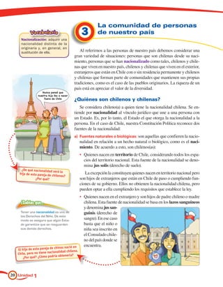 La comunidad de personas
           Vocabulario
     Nacionalización: adquirir una
                                                  3        de nuestro país
     nacionalidad distinta de la
     originaria y, en general, en
     sustitución de ella.                      Al referirnos a las personas de nuestro país debemos considerar una
                                            gran variedad de situaciones: personas que son chilenas desde su naci-
                                            miento, personas que se han nacionalizado como tales, chilenos y chile-
                                            nas que viven en nuestro país, chilenos y chilenas que viven en el exterior,
                                            extranjeros que están en Chile con o sin residencia permanente y chilenos
                                            y chilenas que forman parte de comunidades que mantienen sus propias
                                            tradiciones, como es el caso de las pueblos originarios. La riqueza de un
                                            país está en apreciar el valor de la diversidad.
                    Nunca pensé que
                 nuestra hija iba a nacer
                      fuera de Chile
                                            ¿Quiénes son chilenos y chilenas?
                                               Se considera chileno(a) a quien tiene la nacionalidad chilena. Se en-
                                            tiende por nacionalidad al vínculo jurídico que une a una persona con
                                            un Estado. Es, por lo tanto, el Estado el que otorga la nacionalidad a la
                                            persona. En el caso de Chile, nuestra Constitución Política reconoce dos
                                            fuentes de la nacionalidad:
                                            a)	 Fuentes naturales o biológicas: son aquellas que confieren la nacio-
                                                 nalidad en relación a un hecho natural o biológico, como es el naci-
                                                 miento. De acuerdo a esto, son chilenos(as):
                                                 •	 Quienes nacen en territorio de Chile, considerando todos los espa-
                                                    cios del territorio nacional. Esta fuente de la nacionalidad se deno-
                                                    mina jus solis (derecho de suelo).
     ¿De qué nacionalidad ser
                               á la
    hija de esta pareja de chi                      La excepción la constituyen quienes nacen en territorio nacional pero
                              lenos?
               ¿Por qué?                         son hijos de extranjeros que están en Chile de paso o cumpliendo fun-
                                                 ciones de su gobierno. Ellos no obtienen la nacionalidad chilena, pero
                                                 pueden optar a ella cumpliendo los requisitos que establece la ley.
                                                 •	 Quienes nacen en el extranjero y son hijos de padre chileno o madre
     ¿Sabías que…                                   chilena. Esta fuente de nacionalidad se basa en los lazos sanguíneos
                                                    y denomina jus san-
     Tener una nacionalidad es uno de               guinis (derecho de
     los Derechos del Niño. De este
     modo se asegura que algún Esta-
                                                    sangre). En ese caso
     do garantice que se resguarden                 basta que el niño o
     sus demás derechos.                            niña sea inscrito en
                                                    el Consulado chile-
                                                    no del país donde se
                             chinos nació en
                                                    encuentra.
   El hijo de esta pareja de                a.
   Chile, pero no tie ne nacionalidad chilen
                              a obt enerla?
       ¿Por qué? ¿Cómo podrí




20 Unidad 1
 