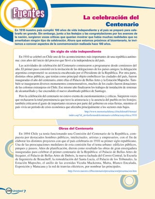 Fuentes                                                     La celebración del
                                                                       Centenario
     En 1910 nuestro país cumplió 100 años de vida independiente y el país se preparó para cele-
     brarlo en grande. Sin embargo, junto a los festejos y las congratulaciones por los avances de
     la nación, surgieron voces críticas que querían mostrar que había muchas realidades que no
     ameritaban ningún tipo de celebración. Ahora que estamos próximos al bicentenario, te invi-
     tamos a conocer aspectos de la conmemoración realizada hace 100 años.

                                   Un siglo de vida independiente
       En 1910 se celebró en Chile uno de los acontecimientos más importantes de una república autóno-
     ma: cien años del inicio del proceso que llevó a la independencia del país.
        Las actividades de celebración del Centenario comenzaron a programarse desde comienzos del
     año. El primer paso consistió en la invitación de las delegaciones de los países amigos; la delegación
     argentina comprometió su asistencia encabezada por el Presidente de la República. Por otra parte,
     distintas obras públicas, que tenían como principal objeto embellecer las ciudades del país, fueron
     inauguradas el año del centenario, entre ellas el Palacio de Bellas Artes y la Estación Mapocho. Tam-
     bién se inauguraron diversos monumentos conmemorativos, muchos de los cuales fueron donaciones
     de las colonias extranjeras en Chile. Ese mismo año finalizaron los trabajos de instalación de sistemas
     de alcantarillado y fue encendido el nuevo alumbrado público de Santiago.
        Pero la celebración del centenario no estuvo exenta de cuestionamientos y críticas. Surgieron voces
     que rechazaron la total preeminencia que tuvo la aristocracia y la ausencia del pueblo en los festejos;
     también criticaron el gasto de importantes recursos por parte del gobierno en estas fiestas, mientras el
     país vivía un período de crisis económica que afectaba principalmente a los sectores más bajos.
                                                                http://www.memoriachilena.cl/mchilena01/temas/
                                                  index.asp?id_ut=lasfiestasdelcentenario:celebracionycritica,1910




                                          Obras del Centenario
        En 1894 Chile ya tenía funcionando una Comisión del Centenario de la República, com-
     puesta por destacados hombres públicos, intelectuales, artistas y empresarios, con el fin de
     elaborar los distintos proyectos con que el país celebraría en 1910 su primer siglo republicano.
     Una de las preocupaciones medulares de esta comisión fue el tema urbano: edificios públicos,
     parques y paseos. Años de planificación, dieron como resultado las obras de gran envergadura
     inauguradas para celebrar el primer centenario de la República: el Palacio de Bellas Artes de
     Jecquier, el Palacio de Bellas Artes de Dubois, la nueva fachada del Correo Central, la Escuela
     de Ingeniería de Beaucheff, la remodelación del Santa Lucía, el Palacio de los Tribunales, la
     Estación Mapocho, el anillo de las avenidas Vicuña Mackenna, Matta, Blanco Encalada,
     Exposición y Matucana y la red de tranvías eléctricos, por nombrar las principales.
                                                  http://www.nuestro.cl/bicentenario/presentacion/presentacion.htm




200 Unidad 7
 