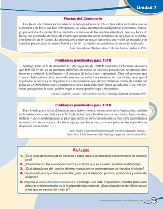Unidad 7

                                    Fiestas del Centenario
   Las fiestas del primer centenario de la independencia de Chile, han sido celebradas con un
esplendor y un brillo que han sobrepasado, sin duda, nuestras más halagadoras esperanzas. Santia-
go presentaba el aspecto de las ciudades encantadas de los cuentos orientales, con sus luces de
fiesta, sus guirnaldas de luces de colores que aparecían como prendidas en las gasas de la noche,
con destellos de brillantes. La Alameda era como un encaje luminoso, una visión de ensueño, con
extrañas perspectivas de aurora boreal y con las realidades encantadoras de un sueño realizado.
                                          Luis Orrego Luco, “Hechos y Notas”, Revista Selecta, octubre de 1910.



                            Problemas pendientes para 1910
   Santiago tiene, al 31 de diciembre de 1909, algo más de 350.000 habitantes. El Mercurio denuncia
que 100 mil viven “en un ambiente deletéreo, en medio de miasmas ponzoñosas, respirando aires
impuros y sufriendo la influencia y el contagio de infecciones y epidemias. Cien mil personas que
viven en habitaciones como inmundas mazmorras, estrechas y oscuras, sin ventilación, en el que el
organismo se atrofia y se degenera. Cien mil personas que viven en término medio, de cuatro por
pieza en 25.000 habitaciones, contándose a veces hasta ocho individuos en cada una. Cien mil per-
sonas para quienes la santa palabra hogar es una expresión vaga y sin sentido.
                         Alfonso Calderón, Cuando Chile cumplió cien años. Santiago: Editorial Quimantú, 1973.



                            Problemas pendientes para 1910
   Pero lo más grave de las diferencias entre ricos y pobres, no está solo en la fortuna, sino también
en la instrucción, como antes ya lo he hecho notar: entre los directores se ve cultura, lujo excesivo,
molicie y vicios aristocráticos; al paso que entre los otros predominan la más torpe ignorancia a
miseria y los vicios soeces. A esto se agrega que los primeros tienen para con los segundos un
desprecio inconcebible […].
   					                                  Julio Valdés Cange (seudónimo utilizado por el Dr. Alejandro Venegas),
                                       Sinceridad: Chile íntimo en 1910. Santiago: Imprenta Universitaria, 1910.




                                            Análisis
1.	 ¿Qué tipos de iniciativas se llevaron a cabo para la celebración del centenario en nuestro
    país?
2.	 ¿Cuáles fueron los cuestionamientos y críticas que se hicieron a dicha celebración?
3.	 ¿Qué situaciones del pueblo chileno marcaban un contraste con los festejos oficiales?
4.	 De acuerdo a lo que has aprendido, ¿cuál era la situación política, económica y social de
    la época?
5.	 Ingresa a www.chilebicentenario.cl e investiga qué está preparando nuestro país para
    celebrar el bicentenario de la independencia nacional. ¿Qué situaciones del Chile actual
    crees que es necesario mejorar?


                                                                    Visión panorámica de la Historia de Chile      201
 