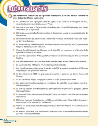 Autoevaluación
     1 	 Lee atentamente cada una de las siguientes afirmaciones. Cada una de ellas contiene un
         error. Debes identificarlo y corregirlo.

         a)	 La Constitución que rigió gran parte del siglo XIX en Chile fue promulgada en 1843,
             durante el gobierno de José Joaquín Prieto.
         b)	 Durante la época de la Organización de la República (1830-1860) el poder más fuerte
             del Estado fue el legislativo.
         c)	 El interés económico fue fundamental en la decisión de ocupar la zona del estrecho de
             Magallanes.
         d)	 El descubrimiento de las minas de Chañarcillo y Tamaya estimuló la ocupación efecti-
             va del Norte Grande.
         e)	 La incorporación de la Araucanía, llevada a cabo en forma pacífica, tuvo lugar durante
             la época de la Expansión Nacional.
         f)	 Una de los objetivos de los liberales en el siglo XIX era mantener la influencia de la
             Iglesia Católica en la sociedad.
         g)	 La provincia peruana de Antofagasta fue incorporada a Chile después de la Guerra del
             Pacífico.
         h)	 Las oficinas salitreras del norte estaban en su mayoría en manos de empresas chilenas.
         i)	 La Guerra Civil de 1891 puso fin al sistema parlamentarista.
         j)	 Las manifestaciones obreras de fines del siglo XIX y comienzos del siglo XX fueron
             acogidas por los gobiernos de turno.
         k)	 La Constitución de 1925 fue promulgada durante el gobierno de Carlos Ibáñez del
             Campo.
         l)	 La era del salitre llegó a su apogeo durante la crisis económica de 1931.
         m)	 Los gobiernos liberales impulsaron, a mediados del siglo XX, el proyecto de industria-
             lización del país.
         n)	 La primera elección presidencial en que participaron las mujeres fue la que ganó Gabriel
             González Videla.
         ñ)	 La ampliación del sistema educativo y del Estado impulsó la consolidación de la clase
             oligárquica.
         o)	 El Partido Nacional llegó al poder en 1964 con el gobierno de Eduardo Frei, impulsan-
             do el proyecto de “revolución en libertad”.
         p)	 Una de las principales medidas del gobierno de Salvador Allende fue la chilenización
             del cobre.
         q)	 El modelo neoliberal que se impuso a partir de 1975 propiciaba que las empresas
             pasaran a manos del Estado.


202 Unidad 7
 