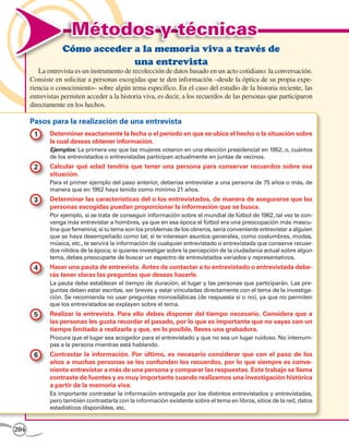 Métodos y técnicas
                  Cómo acceder a la memoria viva a través de
                               una entrevista
         La entrevista es un instrumento de recolección de datos basado en un acto cotidiano: la conversación.
      Consiste en solicitar a personas escogidas que te den información –desde la óptica de su propia expe-
      riencia o conocimiento– sobre algún tema específico. En el caso del estudio de la historia reciente, las
      entrevistas permiten acceder a la historia viva, es decir, a los recuerdos de las personas que participaron
      directamente en los hechos.

      Pasos para la realización de una entrevista
       1 	 Determinar exactamente la fecha o el período en que se ubica el hecho o la situación sobre
             la cual deseas obtener información.
             Ejemplos: La primera vez que las mujeres votaron en una elección presidencial en 1952, o, cuántos
             de los entrevistados o entrevistadas participan actualmente en juntas de vecinos.
       2 	 Calcular qué edad tendría que tener una persona para conservar recuerdos sobre esa
             situación.
             Para el primer ejemplo del paso anterior, deberías entrevistar a una persona de 75 años o más, de
             manera que en 1952 haya tenido como mínimo 21 años.
       3 	 Determinar las características del o los entrevistados, de manera de asegurarse que las
             personas escogidas puedan proporcionar la información que se busca.
             Por ejemplo, si se trata de conseguir información sobre el mundial de fútbol de 1962, tal vez te con-
             venga más entrevistar a hombres, ya que en esa época el fútbol era una preocupación más mascu-
             lina que femenina; si tu tema son los problemas de los obreros, sería conveniente entrevistar a alguien
             que se haya desempeñado como tal; si te interesan asuntos generales, como costumbres, modas,
             música, etc., te servirá la información de cualquier entrevistado o entrevistada que conserve recuer-
             dos nítidos de la época; si quieres investigar sobre la percepción de la ciudadanía actual sobre algún
             tema, debes preocuparte de buscar un espectro de entrevistados variados y representativos.
       4 	 Hacer una pauta de entrevista. Antes de contactar a tu entrevistado o entrevistada debe-
             rás tener claras las preguntas que deseas hacerle.
             La pauta debe establecer el tiempo de duración, el lugar y las personas que participarán. Las pre-
             guntas deben estar escritas, ser breves y estar vinculadas directamente con el tema de la investiga-
             ción. Se recomienda no usar preguntas monosilábicas (de respuesta sí o no), ya que no permiten
             que los entrevistados se explayen sobre el tema.
       5 	 Realizar la entrevista. Para ello debes disponer del tiempo necesario. Considera que a
             las personas les gusta recordar el pasado, por lo que es importante que no vayas con un
             tiempo limitado a realizarla y que, en lo posible, lleves una grabadora.
             Procura que el lugar sea acogedor para el entrevistado y que no sea un lugar ruidoso. No interrum-
             pas a la persona mientras está hablando.
       6 	 Contrastar la información. Por último, es necesario considerar que con el paso de los
             años a muchas personas se les confunden los recuerdos, por lo que siempre es conve-
             niente entrevistar a más de una persona y comparar las respuestas. Este trabajo se llama
             contraste de fuentes y es muy importante cuando realizamos una investigación histórica
             a partir de la memoria viva.
             Es importante contrastar la información entregada por los distintos entrevistados y entrevistadas,
             pero también contrastarla con la información existente sobre el tema en libros, sitios de la red, datos
             estadísticos disponibles, etc.


204
 