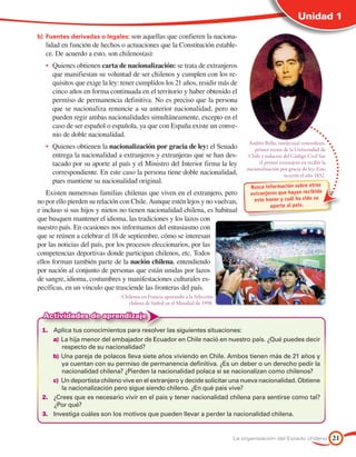 Unidad 1

b)	 Fuentes derivadas o legales: son aquellas que confieren la naciona-
   lidad en función de hechos o actuaciones que la Constitución estable-
   ce. De acuerdo a esto, son chilenos(as):
   •	 Quienes obtienen carta de nacionalización: se trata de extranjeros
      que manifiestan su voluntad de ser chilenos y cumplen con los re-
      quisitos que exige la ley: tener cumplidos los 21 años, residir más de
      cinco años en forma continuada en el territorio y haber obtenido el
      permiso de permanencia definitiva. No es preciso que la persona
      que se nacionaliza renuncie a su anterior nacionalidad, pero no
      pueden regir ambas nacionalidades simultáneamente, excepto en el
      caso de ser español o española, ya que con España existe un conve-
      nio de doble nacionalidad.
                                                                                   Andrés Bello, intelectual venezolano,
   •	 Quienes obtienen la nacionalización por gracia de ley: el Senado                primer rector de la Universidad de
      entrega la nacionalidad a extranjeros y extranjeras que se han des-          Chile y redactor del Código Civil fue
      tacado por su aporte al país y el Ministro del Interior firma la ley              el primer extranjero en recibir la
                                                                                  nacionalización por gracia de ley. Esto
      correspondiente. En este caso la persona tiene doble nacionalidad,                            ocurrió el año 1832.
      pues mantiene su nacionalidad original.
                                                                                   Busca información sobre otros
    Existen numerosas familias chilenas que viven en el extranjero, pero           extranjeros que hayan recibido
no por ello pierden su relación con Chile. Aunque estén lejos y no vuelvan,         este honor y cuál ha sido su
                                                                                           apor te al país.
e incluso si sus hijos y nietos no tienen nacionalidad chilena, es habitual
que busquen mantener el idioma, las tradiciones y los lazos con
nuestro país. En ocasiones nos informamos del entusiasmo con
que se reúnen a celebrar el 18 de septiembre, cómo se interesan
por las noticias del país, por los procesos eleccionarios, por las
competencias deportivas donde participan chilenos, etc. Todos
ellos forman también parte de la nación chilena, entendiendo
por nación al conjunto de personas que están unidas por lazos
de sangre, idioma, costumbres y manifestaciones culturales es-
pecíficas, en un vínculo que trasciende las fronteras del país.
                               Chilenos en Francia apoyando a la Selección
                                 chilena de fútbol en el Mundial de 1998.

  Actividades de aprendizaje
 1.	 Aplica tus conocimientos para resolver las siguientes situaciones:
     a)	La hija menor del embajador de Ecuador en Chile nació en nuestro país. ¿Qué puedes decir
         respecto de su nacionalidad?
     b)	Una pareja de polacos lleva siete años viviendo en Chile. Ambos tienen más de 21 años y
         ya cuentan con su permiso de permanencia definitiva. ¿Es un deber o un derecho pedir la
         nacionalidad chilena? ¿Pierden la nacionalidad polaca si se nacionalizan como chilenos?
     c)	 Un deportista chileno vive en el extranjero y decide solicitar una nueva nacionalidad. Obtiene
         la nacionalización pero sigue siendo chileno. ¿En qué país vive?
 2.	 ¿Crees que es necesario vivir en el país y tener nacionalidad chilena para sentirse como tal?
     ¿Por qué?
 3.	 Investiga cuáles son los motivos que pueden llevar a perder la nacionalidad chilena.


                                                                             La organización del Estado chileno              21
 
