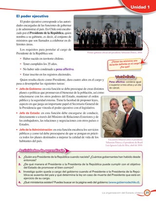 Unidad 1

El poder ejecutivo
   El poder ejecutivo corresponde a las autori-
dades encargadas de las funciones de gobernar
y de administrar el país. En Chile está encabe-
zado por el Presidente de la República, quien
nombra a su gabinete, es decir, al conjunto de
ministros que son llamados a colaborar en di-
ferentes áreas.
   Los requisitos para postular al cargo de
Presidente de la República son:                            Primer gabinete oficial del presidente Sebastián Piñera, 2010.

   •	 Haber nacido en territorio chileno.
                                                                                                              a
                                                                                     ¿Tienen los ministros un
   •	 Tener cumplidos los 35 años.                                                 duración def inida en el cargo?
                                                                                             ¿Por qué?
   •	 No haber sido condenado a pena aflictiva.
   •	 Estar inscrito en los registros electorales.
                                                                                          Vocabulario
   Quien resulta electo como Presidente, dura cuatro años en el cargo y
                                                                                   Pena aflictiva: condena igual
pasa a desempeñar las siguientes tareas:                                           o superior a tres años y un día
•	 Jefe de Gobierno: en esta función se debe preocupar de crear distintos          de cárcel.
  planes o políticas que promuevan el bienestar de la población, así como
  relacionarse con los otros poderes del Estado, mantener el orden
  público y la seguridad externa. Tiene la facultad de proponer leyes,
  aspecto en que juega un importante papel el Secretario General de
  la Presidencia que vincula el poder ejecutivo con el legislativo.
•	 Jefe de Estado: en esta función debe encargarse de conducir,
  directamente o a través del Ministro de Relaciones Exteriores y de
  los embajadores, las relaciones y negociaciones con otros países o
  Estados.
•	 Jefe de la Administración: en esta función encabeza los servicios
  públicos y como tal debe preocuparse de que se pongan en prácti-
  ca todos los planes destinados a mejorar la calidad de vida de los
                                                                                 Encuentro bilateral entre el presidente
  habitantes del país.                                                         Sebastián Piñera y el presidente de Brasil
                                                                               Luis Ignacio Lula da Silva, abril de 2010.

  Actividades de aprendizaje
 1.	 ¿Quién era Presidente de la República cuando naciste? ¿Cuántos gobernantes han habido desde
     entonces?
 2.	 ¿De qué manera el Presidente o la Presidenta de la República puede cumplir con el objetivo
     del Estado de promover el bien común?
 3.	 Investiga quién queda a cargo del gobierno cuando el Presidente o la Presidenta de la Repú-
     blica se ausenta del país y qué determina la ley en caso de muerte del Presidente que está en
     ejercicio de su cargo.
 4.	 ¿Qué ministerios existen? Puedes buscar en la página web del gobierno (www.gobiernodechile.cl).


                                                                           La organización del Estado chileno               25
 