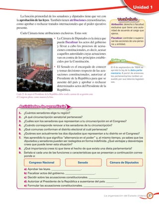 Unidad 1

    La función primordial de los senadores y diputados tiene que ver con
la aprobación de las leyes. También tienen atribuciones extraordinarias,                          Vocabulario
como aprobar o rechazar tratados internacionales que el poder ejecutivo                     Atribución: derecho o facultad
presente.                                                                                   exclusiva que tiene una auto-
                                                                                            ridad de acuerdo al cargo que
    Cada Cámara tiene atribuciones exclusivas. Estas son:                                   ejerce.
                                         •	 La Cámara de Diputados es la única que          Fiscalizar: controlar o supervi-
                                                                                            sar las acciones de una perso-
                                            puede fiscalizar los actos del gobierno
                                                                                            na u entidad.
                                            y llevar a cabo los procesos de acusa-
                                            ciones constitucionales, es decir, acusar
                                            a aquellos autoridades cuyas actuaciones
                                            van en contra de los principios estable-
                                            cidos por la Constitución.                      ¿Sabías que…

                                         •	 El Senado es el encargado de conocer            El 4 de septiembre de 1924 se
                                            y tomar decisiones respecto de las acu-         aprobó la ley de la dieta parla-
                                                                                            mentaria. A partir de entonces
                                            saciones constitucionales, autorizar al         los parlamentarios reciben un
                                            Presidente de la República para que se          sueldo por sus labores legislati-
                                            ausente del país y aprobar o rechazar           vas.
                                            determinados actos del Presidente de la
                                            República.
Cada 21 de mayo el Presidente de la República debe rendir cuentas de su gestión ante
el Congreso pleno, como muestra la foto.



  Actividades de aprendizaje
  1.	 ¿Cuántos senadores elige tu región?
  2.	 ¿A qué circunscripción senatorial perteneces?
  3.	 ¿Cuáles son los senadores que representan a tu circunscripción en el Congreso?
  4.	 ¿Cuándo corresponde renovar a los senadores de tu circunscripción?
  5.	 ¿Qué comunas conforman el distrito electoral al cuál perteneces?
  6.	 ¿Quiénes son actualmente los dos diputados que representan a tu distrito en el Congreso?
  7.	 Has aprendido lo que significa “alternancia en el poder” y, al mismo tiempo, ya sabes que los
      diputados y senadores pueden ser reelegidos en forma indefinida. ¿Qué ventajas y desventajas
      crees que puede tener esta situación?
  8.	 ¿Qué importancia crees tú que tiene el hecho de que exista una dieta parlamentaria?
  9.	 Señala si cada una de las funciones o características que se presentan a continuación corres-
      ponde a:

             Congreso Nacional                                     Senado                  Cámara de Diputados

        a)	Aprobar las leyes. ______________________ .
        b)	Fiscalizar actos del gobierno. ______________________ .
        c)	 Decidir sobre las acusaciones constitucionales. ______________________ .
        d)	Autorizar al Presidente de la República a ausentarse del país. ______________________ .
        e)	Formular las acusaciones constitucionales. ______________________ .


                                                                                       La organización del Estado chileno       27
 