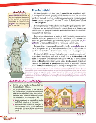 El poder judicial
          Vocabulario                          El poder judicial es el encargado de administrar justicia, es decir,
    Apelación judicial: recurrir al        el encargado de conocer, juzgar y hacer cumplir las leyes, en cada caso
    juez o tribunal superior para que      que le corresponda resolver. Los tribunales de justicia, compuestos por
    revise un fallo o resolución
    dictada por un tribunal inferior.      jueces, ejercen este poder. El máximo Tribunal de Justicia en Chile es
                                           la Corte Suprema.
    Juzgado: tribunal compuesto
    por un solo juez.                          Los integrantes del poder judicial son abogados que siguen una carre-
                                           ra llamada “carrera judicial”, la que les permite llegar a ser jueces y, en
                                           su nivel más alto, integrar el Tribunal Supremo, convirtiéndose en minis-
                                           tros de la Corte Suprema.
                                              Los asuntos o causas que se tratan en los tribunales son numerosos y
                                           variados: crímenes, problemas laborales, familiares, de los menores de
                                           edad, etc., que son resueltos por tribunales especializados como los Juz-
                                           gados del Crimen, del Trabajo, de la Familia, de Menores, etc.
                                              Las decisiones tomadas por los juzgados pueden ser apeladas ante la
                                           Corte de Apelaciones, y si no hay conformidad con el fallo dictado, se
                                           puede recurrir a la Corte Suprema como última instancia de apelación.
                                              Desde al año 2000 se comenzó a implementar progresivamente un nue-
                                           vo modo de administrar justicia en lo penal. Con la Reforma Procesal
                                           Penal se reemplazó un sistema existente desde 1906. En el nuevo sistema
                                           existe un Fiscal que investiga y acusa; luego, tres jueces que, después de
                                           escuchar un juicio oral y público, fallan y dictan la sentencia. También
                                           existe el Defensor Público que es el encargado de representar al acusado.
                               Esta imagen es una alegoría de la Justicia, es decir, una imagen que representa la idea de la Justicia. Tiene los
                               ojos vendados porque la Justicia debe ser imparcial: no mira quién será juzgado y para ella no valen las diferen-
                               cias sociales ni el poder que la persona tenga. Tiene una balanza en sus manos para que exista equilibrio entre
                               la falta, en un platillo, y el castigo que le corresponde según la ley, en el otro platillo. Tiene una espada que
                               representa que sus decisiones deben ponerse en práctica por quien corresponda y que puede usarse la fuerza en
                               caso necesario.

     Actividades de aprendizaje
    1.	 Define en tu cuaderno las palabras
        destacadas en el texto.
    2.	 Los Juzgados de Policía Local tratan so-
        bre asuntos más cotidianos tales como
        las normas del transporte y del tránsito,
        las faltas a las ordenanzas municipales
        y a las normas de urbanismo, etc.
        a)		Averigua dónde se ubica el Juzgado
            de Policía Local de tu comuna.
        b)		Observa atentamente la imagen y
            determina las faltas que pueden ser
            revisadas por el Juzgado de Policía
            Local.



28 Unidad 1
 
