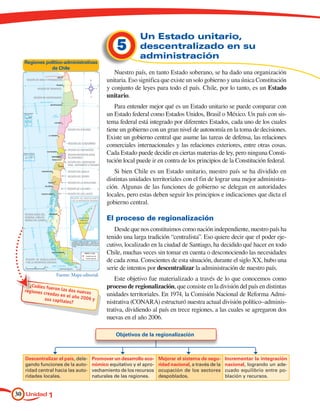 Un Estado unitario,
                                               5         descentralizado en su
                                                         administración
  Regiones político-administrativas
             de Chile
                                              Nuestro país, en tanto Estado soberano, se ha dado una organización
                                           unitaria. Eso significa que existe un solo gobierno y una única Constitución
                                           y conjunto de leyes para todo el país. Chile, por lo tanto, es un Estado
                                           unitario.
                                               Para entender mejor qué es un Estado unitario se puede comparar con
                                           un Estado federal como Estados Unidos, Brasil o México. Un país con sis-
                                           tema federal está integrado por diferentes Estados, cada uno de los cuales
                                           tiene un gobierno con un gran nivel de autonomía en la toma de decisiones.
                                           Existe un gobierno central que asume las tareas de defensa, las relaciones
                                           comerciales internacionales y las relaciones exteriores, entre otras cosas.
                                           Cada Estado puede decidir en ciertas materias de ley, pero ninguna Consti-
                                           tución local puede ir en contra de los principios de la Constitución federal.
                                              Si bien Chile es un Estado unitario, nuestro país se ha dividido en
                                           distintas unidades territoriales con el fin de lograr una mejor administra-
                                           ción. Algunas de las funciones de gobierno se delegan en autoridades
                                           locales, pero estas deben seguir los principios e indicaciones que dicta el
                                           gobierno central.

                                           El proceso de regionalización
                                              Desde que nos constituimos como nación independiente, nuestro país ha
                                           tenido una larga tradición “centralista”. Eso quiere decir que el poder eje-
                                           cutivo, localizado en la ciudad de Santiago, ha decidido qué hacer en todo
                                           Chile, muchas veces sin tomar en cuenta o desconociendo las necesidades
                                           de cada zona. Conscientes de esta situación, durante el siglo XX, hubo una
                                           serie de intentos por descentralizar la administración de nuestro país.
                 Fuente: Mapa editorial.
                                               Este objetivo fue materializado a través de lo que conocemos como
    ¿Cuáles fu                             proceso de regionalización, que consiste en la división del país en distintas
              e
  regiones cr ron las dos nuevas
             eadas en e                    unidades territoriales. En 1974, la Comisión Nacional de Reforma Admi-
                        l año 2006
           sus capita              y
                      les?                 nistrativa (CONARA) estructuró nuestra actual división político–adminis-
                                           trativa, dividiendo al país en trece regiones, a las cuales se agregaron dos
                                           nuevas en el año 2006.

                                              Objetivos de la regionalización



  Descentralizar el país, dele-     Promover un desarrollo eco-    Mejorar el sistema de segu-      Incrementar la integración
  gando funciones de la auto-       nómico equitativo y el apro-   ridad nacional, a través de la   nacional, logrando un ade-
  ridad central hacia las auto-     vechamiento de los recursos    ocupación de los sectores        cuado equilibrio entre po-
  ridades locales.                  naturales de las regiones.     despoblados.                     blación y recursos.


30 Unidad 1
 