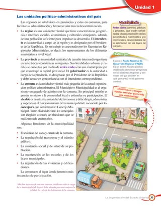 Unidad 1

Las unidades político–administrativas del país
   Las regiones se subdividen en provincias y estas en comunas, para                Vocabulario
facilitar su administración y favorecer aún más la descentralización.        Redes viales: caminos, públicos
•	 La región es una unidad territorial que tiene características geográfi-   o privados, que están señali-
   cas e intereses sociales, económicos y culturales semejantes, además      zados y bajo jurisdicción de las
                                                                             autoridades nacionales y/o
   de una población suficiente para impulsar su desarrollo. El intenden-     provinciales, responsables de
   te es la autoridad a cargo de la región y es designado por el Presiden-   la aplicación de las leyes de
   te de la República. En su trabajo es asesorado por los Secretarios Re-    tránsito.
   gionales Ministeriales, es decir, los representantes de los diferentes
   ministerios a nivel local.                                                 ¿Sabías que…
•	 La provincia es una unidad territorial de tamaño intermedio que tiene      Existe el Fondo Nacional de
   características económicas semejantes. Sus localidades urbanas y ru-       Desarrollo Regional (FNDR).
   rales se conectan por medio de redes viales con una ciudad principal       Es un dinero fiscal o público
                                                                              destinado a financiar proyectos
   que constituye la capital provincial. El gobernador es la autoridad a      en las distintas regiones y son
   cargo de la provincia, es designado por el Presidente de la República      estas las que deciden en
   y debe actuar en concordancia con el intendente correspondiente.           qué gastarlo y no el gobierno
                                                                              central.
•	 La comuna es la unidad territorial más pequeña de la actual organiza-
   ción político-administrativa. El Municipio o Municipalidad es el orga-         Identifica
                                                                                              en la imag
   nismo encargado de administrar la comuna. Su principal misión es            algunos se
                                                                                          rv icios qu
                                                                                                          en
                                                                                    una munic         e brinda
   prestar servicios a la comunidad local y estimular su participación. El                      ipalidad
   alcalde es la máxima autoridad de la comuna y debe dirigir, administrar
   y supervisar el funcionamiento de la municipalidad, asesorado por los
   concejales que conforman el Concejo Mu-
   nicipal. Tanto el alcalde como los concejales
   son elegidos a través de elecciones que se
   realizan cada cuatro años.
   Algunas funciones de la municipalidad
son:
•	 El cuidado del aseo y ornato de la comuna.
•	 La regulación del transporte y el tránsito
   público.
•	 La asistencia social y de salud de su po-
   blación.
•	 La mantención de las escuelas y de los
   liceos municipales.
•	 La regulación de las viviendas y edifica-
   ciones.
   La comuna es el lugar donde tenemos más
instancias de participación.

 Muchos aspectos de nuestro entorno cotidiano están a cargo
de la municipalidad, la cual debe además procurar mejorar la
             calidad de vida de los habitantes de la comuna.


                                                                        La organización del Estado chileno       31
 