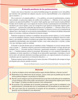 Unidad 1

                     El desafío pendiente de los parlamentarios
  Asumo estas nuevas funciones con mucha humildad porque he aprendido en mi vida pública
que mientras más autoridad uno adquiere mayores son las responsabilidades y los compromisos
que se asumen (…).
   No es como nos ve la opinión pública (…). Los políticos, así como los parlamentarios, estamos
mal evaluados, no parecemos dignos de crédito ni de confianza. (…) Muchas son las causas que
explican esta apreciación pública. Y no quiero eludir aquellas que son de nuestra responsabilidad.
El abuso de los medios que a veces alguno de nosotros efectúa, la participación en la farándula, los
desafueros por causas ligadas a actos de corrupción en que aparecen involucrados algunos parla-
mentarios (…) generan una explicable desconfianza en la ciudadanía. (…) Nuestros ritmos de tra-
bajo no parecen responder a la velocidad de los tiempos. La demora excesiva en la tramitación de
algunas leyes, aún cuando no sea de nuestra responsabilidad, o la existencia de debates demasiado
largos en ocasiones, colaboran al deterioro de nuestra imagen.
   Podremos recuperar la confianza si cumplimos eficazmente nuestras labores y si así lo entiende
y lo cree la ciudadanía. Entonces, nuestra contribución para mejorar la calidad de vida de los ciuda-
danos y, por ejemplo, erradicar esa pobreza que golpea aún a millones de chilenos, o para asegurar
igualdad de oportunidades ante necesidades sociales, como salud, educación o vivienda, y poder
vivir una vida digna, podrá ser realidad.
   El Senado se percibe distante para el ciudadano común. Trabajemos en acercar nuestra institu-
ción a la gente. (…) Podemos mejorar la presencia institucional del Senado a lo largo del país por
múltiples vías. (…) llevando nuestras Comisiones, organizando seminarios, recogiendo inquietu-
des (…). También podemos utilizar la tecnología. Me gustaría ver a los senadores chateando con
ciudadanos en temas específicos y al Senado en un intercambio organizado y sistemático a través
de los mail y de toda otra alternativa tecnológica pertinente, con especial atención a los jóvenes y
estudiantes que nos requieren en su formación educativa (…).
   Podemos mejorar nuestra influencia en los temas relevantes. El Senado ha sido siempre un lugar
privilegiado para alcanzar grandes acuerdos.
 	                      Discurso de Hernán Larraín, al asumir la Presidencia del Senado. 16 de marzo de 2004.



                                            Análisis
1.	 Cuál es el objetivo de la actividad política según Andrés Zaldívar y Hernán Larraín?
    ¿
2.	 asándote en las reflexiones de los autores, ¿cómo crees que es posible que los adver-
    B
    sarios políticos lleguen a acuerdos en el Senado?
3.	 ernán Larraín asegura que los parlamentarios no son bien evaluados por la ciudadanía.
    H
    ¿A qué atribuye, entre otras cosas, esa situación? ¿Qué soluciones sugiere para revertir
    esa imagen? ¿Cuál(es) de ellas te parecen más interesantes?
4.	 e acuerdo a los resultados de la encuesta presentada, ¿qué le pide la ciudadanía a los
    D
    parlamentarios? ¿Coincide esto con lo manifestado por los senadores en sus discursos?
5.	 Por qué crees que es importante el contacto de los senadores, y parlamentarios en
    ¿
    general, con la ciudadanía y sus electores?


                                                                         La organización del Estado chileno     35
 