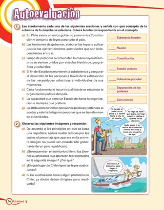 Autoevaluación
    1 	 Lee atentamente cada una de las siguientes oraciones y señala con qué concepto de la
        columna de la derecha se relaciona. Coloca la letra correspondiente en el concepto.
        a)		En Chile existe un único gobierno y una única Constitu-
                                                                          _____ Soberanía interior
            ción y conjunto de leyes para todo el país.
        b)		Las funciones de gobernar, elaborar las leyes y aplicar
            justicia las ejercen distintas autoridades que son inde-      _____ Nación
            pendientes entre sí.
        c)		Grupo de personas o comunidad humana cuyos miem-              _____ Constitución
            bros se sienten unidos por vínculos históricos, geográ-
            ficos y culturales.
                                                                          _____ Estado unitario
        d)		El fin del Estado es mantener la subsistencia y asegurar
            el desarrollo de las personas a través de la satisfacción
            de las necesidades colectivas e individuales de sus           _____ Soberanía popular
            miembros.
                                                                          _____ Separación de los
        e)		Carta fundamental o ley principal donde se establece la
                                                                                poderes
            organización política del país.
        f)		La capacidad que tiene un Estado de darse la organiza-        _____ Bien común
            ción y las leyes que prefiera.
        g)		La atribución de tomar decisiones políticas pertenece al         Yo heredé el
                                                                             poder de mi      Yo hago las leyes
            pueblo y este la delega en personas que se transforman         padre y lo tendré que quiero, las hago
                                                                            hasta el día de  cumplir y castigo a
            en autoridades.                                                   mi muerte.        quienes no las
                                                                                                  obedecen.
    2 	 Observa las siguientes imágenes y responde:                                         Nadie puede ir en
                                                                                          contra de mi voluntad,
        a)		De acuerdo a los principios en que se basa                                     criticar mis actos y
                                                                                           menos aún acusarme
            una República, señala cuatro razones por las                                         de algo.
            cuales el personaje que aparece en la prime-
            ra imagen no puede ser considerado gober-
            nante de un país republicano.
        b)		¿Se encuentran en territorio chileno los jóve-
            nes australianos que aparecen representados
            en la segunda imagen? ¿Por qué?
                                                                         Nos falta 1,5
        c)		¿En qué lugar de Chile rigen las leyes austra-              kilómetros para
                                                                            llegar a
            lianas?                                                        Valparaíso.

        d)		Si los australianos tienen algún problema en
            Chile, ¿a dónde deben dirigirse para resol-
            verlo?




36 Unidad 1
 