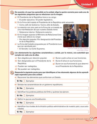 Unidad 1

3 	 De acuerdo a lo que has aprendido en la unidad, elige la opción correcta para cada una de
    las siguientes preguntas que se relacionan con la imagen.
    a)		El Presidente de la República tiene a su cargo:
        •	 El poder ejecutivo / El poder legislativo.
    b)		En la firma del tratado el Presidente de la República está actuando:
        •	 Como Jefe de Gobierno ⁄ Como Jefe de Estado.
    c)		La relación con otro país en la firma de un tratado es
        una manifestación de que nuestro Estado tiene:
        •	 Soberanía interior ⁄ Soberanía exterior.
    d)		En la imagen aparece el Ministro de Relaciones Exte-
        riores que obtuvo su cargo:
        •	 Por elección popular ⁄ Por designación del Presiden-
           te de la República.
    e)		La firma del tratado propuesta por el Presidente tuvo
        que ser aprobada por:
        •	 El Senado ⁄ La Corte Suprema.                             Firma de Tratado de Libre Comercio
                                                                                       entre Chile y China.

4 	 Lee atentamente las siguientes características y señala, por lo menos, una autoridad que
    cumpla con cada una de ellas.
    a)	 Son elegidos por elección popular.             e)	 Duran cuatro años en sus funciones.
    b)	 Son designados por el Presidente de la         f)	 Duran 8 años en sus funciones.
        República.                                     g)	 Duran en sus funciones lo que determi-
    c)	 Pueden ser reelegidos.                             ne el Presidente de la República.
    d)	 No pueden ser reelegidos.	
5 	 Responde la siguiente pauta para que identifiques si has alcanzado algunos de los aprendi-
    zajes esperados para esta unidad:
    a)	 Reconocer los elementos que conforman un Estado.

      Sí / No     Ejemplos:

    b)	 Señalar las características de un gobierno republicano.

      Sí / No     Ejemplos:	

    c)	 Identificar los poderes públicos de Chile y quiénes los ejercen.

      Sí / No     Ejemplos:

    d)	 Definir lo que es una Constitución.

      Sí / No     Ejemplos:

    e)	 Identificar los niveles de la división político-administrativa de nuestro país y sus auto-
        ridades.
      Sí / No     Ejemplos:


                                                                     La organización del Estado chileno       37
 