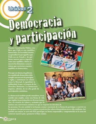 Unidad
                             2

    Dem  o c ra c i a
    yp a r ti ci p a ci ón
   Nuestra Constitución Política esta-
   blece que Chile es una república
   democrática. En la unidad anterior
   ya aprendiste lo que significa que
   Chile sea un Estado y de qué
   forma nuestro país se organiza
   como una república. Ahora co-
   nocerás los elementos y caracte-               Particip
                                                          ación
                                                                  social
   rísticas que convierten a nuestra
   república en democrática.

   Para que un sistema de gobierno
   sea considerado democrático debe
   cumplir con una serie de principios
   y reglas, y sustentarse en valores
   como la libertad, la igualdad, la
   solidaridad, la paz y el respeto de los
   Derechos Humanos. La democracia
   requiere, además, de un alto grado de
   participación ciudadana.

   La democracia también puede entenderse, en un
   sentido más amplio, como una forma de vida                                                     mpromiso social
                                                                                 Solidaridad y co
   que implica la participación en diversas instan-
   cias y la vivencia de valores y actitudes que fo-
   menten una convivencia armónica en que se respeten los derechos de
   las personas. En esta unidad te invitamos a tomar conciencia de tu forma de participar y convivir en
   los grupos a los que perteneces y a poner en práctica los valores democráticos en tu vida cotidiana. Así,
   cuando seas mayor, te será más fácil participar en forma responsable y comprometida en la tarea de
   construir nuestro país y promover el bien común.

38 Unidad 2
 
