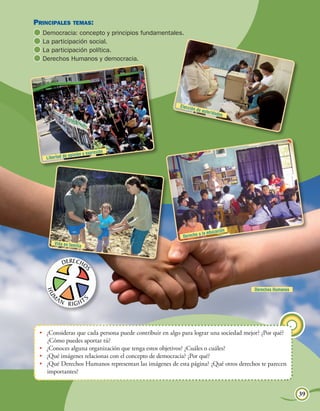Unidad 2
Principales temas:
  	Democracia: concepto y principios fundamentales.
  	La participación social.
  	La participación política.
  	Derechos Humanos y democracia.




                                                         Elecció
                                                                n de au
                                                                        toridad
                                                                                 es




                              presión
                  opinión y ex
    Libertad de




                                                                                                 Mundo inca




                                                                              ación
                                                                     a la educ
                                                           Derecho
        Vida en famili
                        a




                                                                                                 Derechos Humanos




  •	 ¿Consideras que cada persona puede contribuir en algo para lograr una sociedad mejor? ¿Por qué?
     ¿Cómo puedes aportar tú?
  •	 ¿Conoces alguna organización que tenga estos objetivos? ¿Cuáles o cuáles?
  •	 ¿Qué imágenes relacionas con el concepto de democracia? ¿Por qué?
  •	 ¿Qué Derechos Humanos representan las imágenes de esta página? ¿Qué otros derechos te parecen
     importantes?


                                                                                      Democracia y participación    39
 