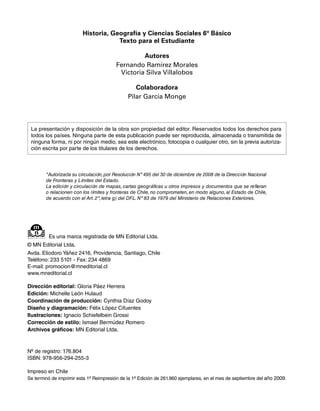 Historia, Geografía y Ciencias Sociales 6º Básico
                                     Texto para el Estudiante

                                                  Autores
                                         Fernando Ramírez Morales
                                          Victoria Silva Villalobos

                                                 Colaboradora
                                              Pilar García Monge



 La presentación y disposición de la obra son propiedad del editor. Reservados todos los derechos para
 todos los países. Ninguna parte de esta publicación puede ser reproducida, almacenada o transmitida de
 ninguna forma, ni por ningún medio, sea este electrónico, fotocopia o cualquier otro, sin la previa autoriza-
 ción escrita por parte de los titulares de los derechos.



        "Autorizada su circulación, por Resolución Nº 495 del 30 de diciembre de 2008 de la Dirección Nacional
        de Fronteras y Límites del Estado.
        La edición y circulación de mapas, cartas geográficas u otros impresos y documentos que se refieran
        o relacionen con los límites y fronteras de Chile, no comprometen, en modo alguno, al Estado de Chile,
        de acuerdo con el Art. 2º, letra g) del DFL. Nº 83 de 1979 del Ministerio de Relaciones Exteriores.




         Es una marca registrada de MN Editorial Ltda.
© MN Editorial Ltda.
Avda. Eliodoro Yáñez 2416, Providencia, Santiago, Chile
Teléfono: 233 5101 - Fax: 234 4869
E-mail: promocion@mneditorial.cl
www.mneditorial.cl

Dirección editorial: Gloria Páez Herrera
Edición: Michelle León Hulaud
Coordinación de producción: Cynthia Díaz Godoy
Diseño y diagramación: Félix López Cifuentes
Ilustraciones: Ignacio Schiefelbein Grossi
Corrección de estilo: Ismael Bermúdez Romero
Archivos gráficos: MN Editorial Ltda.



Nº de registro: 176.804
ISBN: 978-956-294-255-3

Impreso en Chile
Se terminó de imprimir esta 1ª Reimpresión de la 1ª Edición de 261.960 ejemplares, en el mes de septiembre del año 2009.
 