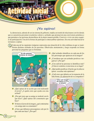 Actividad inicial

                                            ¡Yo opino!
      La democracia, además de ser un sistema de gobierno, implica un modo de relacionarse con los demás
   que se caracteriza por poner en práctica valores y actitudes que promueven una convivencia armónica y
   que permiten a las personas desarrollarse de la mejor manera posible. Convivir o vivir con otros requie-
   re de participación. Una de la formas de participar es intercambiar opiniones. En esta actividad inicial te
   invitamos a opinar.
    1 	 Cada una de las siguientes imágenes representa una situación de la vida cotidiana en que se mani-
        fiestan distintas actitudes de las personas. Obsérvalas atentamente y luego responde en forma
        personal las preguntas que se formulan.
                     No más opiniones;                           	 ¿Qué actitudes identificas en cada una de los
                  decidamos de inmediato.                         tres personajes que aparecen en la imagen?
                                                                 	 ¿Consideras que son actitudes positivas o ne-
                                                                  gativas? ¿Por qué?
                                                                 	 ¿Con cuál de las personas te identificas más?
                                                                  ¿Cómo te sentirías si estuvieras en su lugar?
                                                                 	 ¿Qué podría justificar el hecho que la niña no
                                                                  quiera escuchar más opiniones?
                                                                 	 ¿Cuál crees que debería ser la respuesta de la
                                                                  niña frente a la afirmación de su compañero?
                 Yo quiero
              escuchar lo que                                            ¿Para qué recoges
                él tiene que                                             esa basura si tú no
                    decir.                                                   la botaste?



          	 ¿Qué opinas de la acción que está realizando
            el joven? ¿A quién crees que ayuda con esta
            actitud?
          	 ¿Por qué crees que su amiga se molestó con lo
            que hizo? ¿Qué opinas del comentario que
            hace?
          	 Si fueras el joven de la imagen, ¿qué contestarías
            a tu amiga ante su comentario?
          	 ¿Crees que debemos preocuparnos solo por lo
            que cada uno hace? ¿Por qué?

40 Unidad 2
 