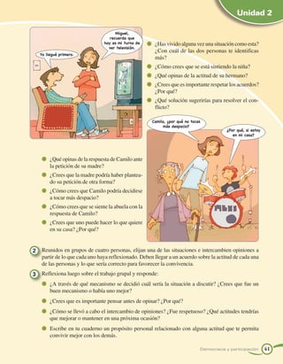 Unidad 2

                                         Miguel,
                                      recuerda que
                                   hoy es mi turno de   	 ¿Has vivido alguna vez una situación como esta?
                                     ver televisión.
                                                         ¿Con cuál de las dos personas te identificas
   Yo llegué primero.
                                                         más?
                                                        	 ¿Cómo crees que se está sintiendo la niña?
                                                        	 ¿Qué opinas de la actitud de su hermano?
                                                        	 ¿Crees que es importante respetar los acuerdos?
                                                         ¿Por qué?
                                                        	 ¿Qué solución sugerirías para resolver el con-
                                                         flicto?

                                                        Camilo, ¿por qué no tocas
                                                              más despacio?
                                                                                           ¿Por qué, si estoy
                                                                                              en mi casa?




      	 ¿Qué opinas de la respuesta de Camilo ante
        la petición de su madre?
      	 ¿Crees que la madre podría haber plantea-
        do su petición de otra forma?
      	 ¿Cómo crees que Camilo podría decidirse
        a tocar más despacio?
      	 ¿Cómo crees que se siente la abuela con la
        respuesta de Camilo?
      	 ¿Crees que uno puede hacer lo que quiere
        en su casa? ¿Por qué?


2 	 Reunidos en grupos de cuatro personas, elijan una de las situaciones e intercambien opiniones a
    partir de lo que cada uno haya reflexionado. Deben llegar a un acuerdo sobre la actitud de cada una
    de las personas y lo que sería correcto para favorecer la convivencia.
3 	 Reflexiona luego sobre el trabajo grupal y responde:
      	 ¿A través de qué mecanismo se decidió cuál sería la situación a discutir? ¿Crees que fue un
        buen mecanismo o había uno mejor?
      	 ¿Crees que es importante pensar antes de opinar? ¿Por qué?
      	 ¿Cómo se llevó a cabo el intercambio de opiniones? ¿Fue respetuoso? ¿Qué actitudes tendrías
        que mejorar o mantener en una próxima ocasión?
      	 Escribe en tu cuaderno un propósito personal relacionado con alguna actitud que te permita
        convivir mejor con los demás.

                                                                                Democracia y participación      41
 