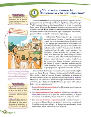 ¿Cómo entendemos la
            Vocabulario                              1           democracia y la participación?
    Polis: ciudad-estado de la an-
    tigua Grecia. Era un pequeño
    Estado que se organizaba en                     El término democracia es de origen griego (demos = pueblo; kratos=
    torno a una ciudad.                          poder, autoridad, gobierno) y se utilizó en la polis de Atenas, en el siglo
                                                 V a.C., para denominar su sistema de gobierno, en el cual el poder esta-
                                                 ba en manos del pueblo. La democracia ateniense era un sistema donde
           ¿De dónde                             se favorecía la participación de los ciudadanos, quienes formaban par-
                     prov iene la
             palabra po
                        lítica?                  te de una asamblea donde votaban las leyes, elegían a las autoridades y
                                                 podían también ser elegidos para ocupar algún cargo.
                                                                       En la antigua Atenas se esperaba que los ciudada-
                                                                    nos participaran activamente en la polis, su comunidad,
                                                                    es decir, que tuvieran una amplia participación políti-
                                                     Clepsidra      ca. El concepto que ellos tenían de ciudadanía era más
                                                                    limitado que el nuestro, ya que se consideraba como
                                                                    ciudadanos a los hombres libres, mayores de 18 años
                                                                    y que fueran hijos de padre y madre ateniense. Eso
                                                                    significaba excluir a las mujeres, a los extranjeros y a
                                                                    los esclavos. Puede ser que esto no nos parezca bien
                                                                    en la actualidad, pero debes saber que la democracia
                                                                    ateniense fue un sistema muy novedoso para la época,
                                                                    que perduró solo durante un tiempo y que tuvieron
                                                                    que transcurrir más de 2.300 años para que la civili-
                                                                    zación occidental volviera a idear sistemas de gobier-
                                                                    no que propiciaran la participación de las personas.
   La asamblea ateniense, denominada
   Ecclesia, era la instancia de participación      Actualmente la democracia puede entenderse, en un sentido amplio,
   de los ciudadanos. Todos tenían derecho       como una forma de vida y de convivencia que tiende a la búsqueda del
   a opinar; se respetaba a quien lo hacía y     bien común, es decir, al bienestar de todos, y en la cual se respeta a las
   cada intervención duraba 6 minutos,
   medidos en un reloj de agua llamado           personas, consideradas como iguales en derechos y dignidad humana.
   clepsidra.                                    Desarrollar una convivencia beneficiosa implica una serie de conductas
                                                 específicas que debemos ir aprendiendo desde que somos niños y niñas.
            Vocabulario                          Entre estas se pueden destacar:
    Dignidad humana: valor que                   •	 Una participación comprometida en los diferentes grupos o instancias
    corresponde a todo ser huma-
                                                   de las que formamos parte.
    no por el solo hecho de serlo.
    Tolerancia: respeto hacia las                •	 Una respetuosa relación con los demás basada en la tolerancia y la
    opiniones o prácticas de los                   solidaridad, donde se valore que todos seamos diferentes y se busquen
    demás.                                         las mejores posibilidades para desarrollarnos en forma más plena.
    Solidaridad: apoyo que se en-
                                                 •	 Una toma de decisiones responsable, donde se esté informado, se
    trega a quienes tienen mayores
    dificultades, de modo que las                  promueva un diálogo abierto y respetuoso, las personas puedan mani-
    personas se desarrollen en                     festar libremente sus opiniones y se llegue a acuerdos basados, funda-
    condiciones de mayor igualdad.                 mentalmente, en las preferencias de la mayoría.


42 Unidad 2
 