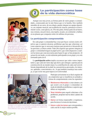 La participación como base
                                                  2           de la vida democrática

                                                Aunque seas muy joven, ya formas parte de varios grupos o comuni-
                                             dades, comenzando por la más básica que es la familia. Eres también
                                             miembro de un curso, de un colegio, puedes integrar un equipo deporti-
                                             vo, un conjunto musical, una academia de ciencias, pertenecer al movi-
                                             miento scout, a una iglesia, etc. Por otra parte, formas parte de un barrio,
                                             una comuna, una provincia, una región, un país, un continente y habitas
                                             en un planeta que comparten miles de millones de personas.

                                             La participación comprometida
                                                 En cada grupo o comunidad hay cosas por hacer: existen ciertos ob-
   La familia es la institución básica de
   nuestra sociedad. Es la primera           jetivos que se quieren alcanzar, problemas que hay que solucionar, así
   comunidad de la cual formas parte.        como aspectos que es necesario mejorar para promover el desarrollo de
   En ella debes aprender y poner en
                                             las personas y el bien común. Todo ello requiere que quienes integran el
   práctica la participación y los valores
   que favorecen una buena convivencia.      grupo o comunidad tengan un papel activo, que estén dispuestos a reali-
                                             zar las tareas que sean necesarias para lograr lo que se han propuesto. Al
     ¿Cómo puedes apor tar para              actuar de este modo, se está realmente participando en un grupo y no solo
       construir un espacio de               formando parte de él.
     conv ivencia cada vez mejor
            en tu familia?                       La participación activa implica reconocer que todos somos impor-
                                             tantes y que cada uno tiene algo que decir, que entregar y aportar para la
                                             construcción de un mundo mejor. La contribución de cada cual será di-
                                             ferente dependiendo de la edad, las características personales, los intere-
                                             ses, aptitudes, conocimientos, etc., lo que también constituye una venta-
                                             ja, ya que existe una gran riqueza en la diversidad.
                                                                                 Participar activamente no es fácil; requiere de
                                                                              un compromiso que se manifiesta en actitudes y
                                                                              formas de comportamiento como las siguientes:
                                                                              •	 Mantenerse informados o estar atentos a lo
                                                                                 que ocurre con el grupo o comunidad, de
                                                                                 modo de identificar problemas o aspectos que
                                                                                 deben ser mejorados.
                                                                              •	 Tener iniciativa para sugerir soluciones a los
                                                                                 problemas, proponer nuevas ideas o planes de
                                                                                 acción.
                                                                              •	 Opinar en forma responsable y respetuosa,
                                                                                 para favorecer la toma de decisiones.
   Participar en un conjunto musical puede ser muy gratificante, pero exige   •	 Llevar a cabo las tareas que correspondan a
   que todos sus miembros sean responsables, participen y se comprometan
                                                                                 cada cual de la mejor manera posible.
   con las diferentes tareas que hay que realizar.


44 Unidad 2
 