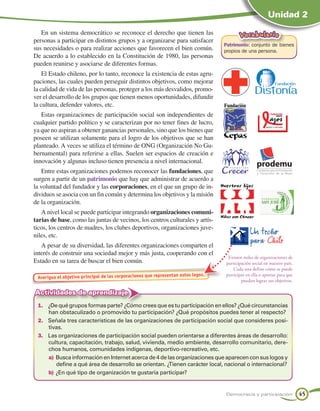 Unidad 2

   En un sistema democrático se reconoce el derecho que tienen las                         Vocabulario
personas a participar en distintos grupos y a organizarse para satisfacer
                                                                                    Patrimonio: conjunto de bienes
sus necesidades o para realizar acciones que favorecen el bien común.               propios de una persona.
De acuerdo a lo establecido en la Constitución de 1980, las personas
pueden reunirse y asociarse de diferentes formas.
    El Estado chileno, por lo tanto, reconoce la existencia de estas agru-
paciones, las cuales pueden perseguir distintos objetivos, como mejorar
la calidad de vida de las personas, proteger a los más desvalidos, promo-
ver el desarrollo de los grupos que tienen menos oportunidades, difundir
la cultura, defender valores, etc.
   Estas organizaciones de participación social son independientes de
cualquier partido político y se caracterizan por no tener fines de lucro,
ya que no aspiran a obtener ganancias personales, sino que los bienes que
poseen se utilizan solamente para el logro de los objetivos que se han
planteado. A veces se utiliza el término de ONG (Organización No Gu-
bernamental) para referirse a ellas. Suelen ser espacios de creación e
innovación y algunas incluso tienen presencia a nivel internacional.
    Entre estas organizaciones podemos reconocer las fundaciones, que
surgen a partir de un patrimonio que hay que administrar de acuerdo a
la voluntad del fundador y las corporaciones, en el que un grupo de in-
dividuos se asocia con un fin común y determina los objetivos y la misión
de la organización.
   A nivel local se puede participar integrando organizaciones comuni-
tarias de base, como las juntas de vecinos, los centros culturales y artís-
ticos, los centros de madres, los clubes deportivos, organizaciones juve-
niles, etc.
   A pesar de su diversidad, las diferentes organizaciones comparten el
interés de construir una sociedad mejor y más justa, cooperando con el
                                                                                     Existen miles de organizaciones de
Estado en su tarea de buscar el bien común.                                         participación social en nuestro país.
                                                                                        Cada una define cómo se puede
                                                                     estos logos.   participar en ella o aportar para que
 Averigua el objetivo principal de las corporaciones que representan
                                                                                            puedan lograr sus objetivos.

Actividades de aprendizaje
 1.	 ¿De qué grupos formas parte? ¿Cómo crees que es tu participación en ellos? ¿Qué circunstancias
     han obstaculizado o promovido tu participación? ¿Qué propósitos puedes tener al respecto?
 2.	 Señala tres características de las organizaciones de participación social que consideres posi-
     tivas.
 3.	 Las organizaciones de participación social pueden orientarse a diferentes áreas de desarrollo:
     cultura, capacitación, trabajo, salud, vivienda, medio ambiente, desarrollo comunitario, dere-
     chos humanos, comunidades indígenas, deportivo-recreativo, etc.
     a)	Busca información en Internet acerca de 4 de las organizaciones que aparecen con sus logos y
        define a qué área de desarrollo se orientan. ¿Tienen carácter local, nacional o internacional?
     b)	¿En qué tipo de organización te gustaría participar?


                                                                                    Democracia y participación              45
 