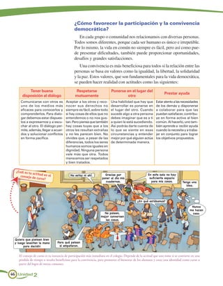 ¿Cómo favorecer la participación y la convivencia
                                              democrática?
                                                 En cada grupo o comunidad nos relacionamos con diversas personas.
                                              Todos somos diferentes, porque cada ser humano es único e irrepetible.
                                              Por lo mismo, la vida en común no siempre es fácil, pero así como pue-
                                              de presentar dificultades, también puede proporcionar oportunidades,
                                              desafíos y grandes satisfacciones.
                                                 Una convivencia es más beneficiosa para todos si la relación entre las
                                              personas se basa en valores como la igualdad, la libertad, la solidaridad
                                              y la paz. Estos valores, que son fundamentales para la vida democrática,
                                              se pueden hacer realidad con actitudes como las siguientes:
          Tener buena                          Respetarse                 Ponerse en el lugar del
                                                                                                                   Prestar ayuda
      disposición al diálogo                   mutuamente                          otro
     Comunicarse con otros es          Aceptar a los otros y reco-        Una habilidad que hay que          Estar atento a las necesidades
     uno de los medios más             nocer sus derechos no              desarrollar es ponerse en          de los demás y disponerse
     eficaces para conocerlos y        siempre es fácil, sobre todo       el lugar del otro. Cuando          a colaborar para que las
     comprenderlos. Para dialo-        si hay cosas de ellos que no       sucede algo a otra persona         puedan satisfacer, contribu-
     gar debemos estar dispues-        entendemos o no nos gus-           debes imaginar que es a ti         ye en forma activa al bien
     tos a expresarnos y a escu-       tan. Pero piensa que también       a quien le está sucediendo.        común. Al hacerlo, uno tam-
     char al otro. El diálogo per-     hay cosas tuyas que a los          Así podrás darte cuenta de         bién aprende a recibir ayuda
     mite, además, llegar a acuer-     otros les resultan extrañas        lo que se siente en esas           cuando la necesita y a traba-
     dos y solucionar conflictos       y no les parecen bien. No          circunstancias y entender          jar en conjunto para lograr
     en forma pacífica.                olvides que, a pesar de las        mejor por qué alguien actúa        los objetivos propuestos.
                                       diferencias, todos los seres       de determinada manera.
                                       humanos somos iguales en
                                       dignidad. Ninguna persona
                                       vale más que otra. Todos
                                       merecemos ser respetados
                                       y bien tratados.

  ¿Cuál es tu
              ac titud en                                            Gracias por                       En esta sala no hay
     consejo de           el               No estoy ni ahí.
                  curso?                                           poner al día mis                     suficiente espacio
                                                                     cuadernos.                          para mis cosas.         Tengo una
                                                                                                                                   idea.




                                                                                              ¿En qué estábamos?
                                                                                                                                        Nunca
                                                                                                                                       me hacen
                                                                    No peleen,                                                          caso.
                                                                  mejor conversen
                                                                     las cosas.




 Quiero que piensen bien
 y luego levanten la mano        Para qué pelean
       para decidir.              si empataron.


    El consejo de curso es tu instancia de participación más inmediata en el colegio. Depende de la actitud que uno tome si se convierte en una
    pérdida de tiempo o resulta beneficioso para la convivencia, para promover el bienestar de los alumnos y crear una identidad como curso a
    partir del logro de metas comunes.


46 Unidad 2
 
