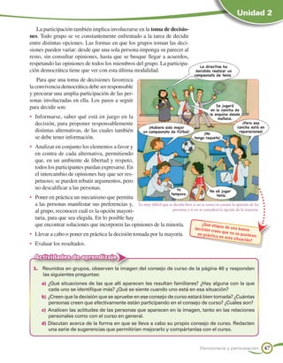 Unidad 2

   La participación también implica involucrarse en la toma de decisio-
nes. Todo grupo se ve constantemente enfrentado a la tarea de decidir
entre distintas opciones. Las formas en que los grupos toman las deci-
siones pueden variar: desde que una sola persona imponga su parecer al
resto, sin consultar opiniones, hasta que se busque llegar a acuerdos,
respetando las opiniones de todos los miembros del grupo. La participa-                     La directiva ha
ción democrática tiene que ver con esta última modalidad.                                 decidido realizar un
                                                                                         campeonato de tenis.
    Para que una toma de decisiones favorezca
la convivencia democrática debe ser responsable
y procurar una amplia participación de las per-
sonas involucradas en ella. Los pasos a seguir
para decidir son:                                                                                    Se jugará
                                                                                                  en la cancha de
                                                                                                 la esquina desde
•	 Informarse, saber qué está en juego en la                                                          mañana.
   decisión, para proponer responsablemente                                                                         ¡Pero esa
                                                                ¡Hubiera sido mejor                              cancha está en
   distintas alternativas, de las cuales también             un campeonato de fútbol!         ¡No
                                                                                                                  reparaciones!
   se debe tener información.                                                            tengo raqueta!

•	 Analizar en conjunto los elementos a favor y
   en contra de cada alternativa, permitiendo
   que, en un ambiente de libertad y respeto,
   todos los participantes puedan expresarse. En
   el intercambio de opiniones hay que ser res-
   petuoso; se pueden rebatir argumentos, pero
   no descalificar a las personas.                                             Yo                No sé jugar
                                                                            tampoco.              tenis.
•	 Poner en práctica un mecanismo que permita
   a las personas manifestar sus preferencias y, Es muy difícil que se decida bien si no se toma en cuenta la opinión de las
   al grupo, reconocer cuál es la opción mayori-                      personas y si no se considera la opción de la mayoría.

   taria, para que sea elegida. En lo posible hay
   que encontrar soluciones que incorporen las opiniones de la minoría.                  ¿Qué etap
                                                                                                    a s de u
                                                                                         decisión cr          na b
                                                                                                     ees que no uena
•	 Llevar a cabo o poner en práctica la decisión tomada por la mayoría.                   en prác tica          se pusiero
                                                                                                       en esta si         n
                                                                                                                 tuación?
•	 Evaluar los resultados.

  Actividades de aprendizaje
  1.	 Reunidos en grupos, observen la imagen del consejo de curso de la página 46 y respondan
      las siguientes preguntas:
      a)	¿Qué situaciones de las que allí aparecen les resultan familiares? ¿Hay alguna con la que
          cada uno se identifique más? ¿Qué se siente cuando uno está en esa situación?
      b)	¿Creen que la decisión que se apruebe en ese consejo de curso estará bien tomada? ¿Cuántas
          personas creen que efectivamente están participando en el consejo de curso? ¿Cuáles son?
      c)	 Analicen las actitudes de las personas que aparecen en la imagen, tanto en las relaciones
          personales como con el curso en general.
      d)	Discutan acerca de la forma en que se lleva a cabo su propio consejo de curso. Redacten
          una serie de sugerencias que permitirían mejorarlo y compártanlas con el curso.


                                                                                            Democracia y participación         47
 