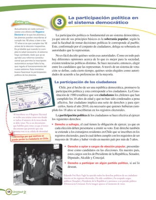 La participación política en
    ¿Sabías que…                                  3         el sistema democrático
    Actualmente en cada comuna
    existe una oficina del Registro
    Electoral en la que los jóvenes y            La participación política es fundamental en un sistema democrático,
    las jóvenes pueden inscribirse al
    cumplir los 18 años; o bien a los
                                              ya que uno de sus principios básicos es la soberanía popular, según la
    17 años si es que cumplen los 18          cual la facultad de tomar decisiones políticas le corresponde al pueblo.
    antes de la elección respectiva.          Este, conformado por el conjunto de ciudadanos, delega su soberanía en
    Es probable que cuando tú cum-
    plas la edad necesaria, el sistema
                                              autoridades que lo representan.
    haya cambiado, dado que ya se                No es fácil decidir quiénes serán esas autoridades. Como en todo país
    aprobó una reforma constitu-
    cional que permite la inscripción         hay diferentes opiniones acerca de lo que es mejor para la sociedad,
    automática aunque falta la ley            existen tendencias políticas distintas. Se hace necesario, entonces, elegir
    que regula el funcionamiento del          entre los candidatos que las representan. A través de un sistema de vota-
    nuevo sistema. Esta iniciativa
    busca favorecer la participación
                                              ción se define, cada cierto tiempo, quiénes serán elegidos como autori-
    política de los jóvenes.                  dades de acuerdo a las preferencias de la mayoría.

                                                La participación de los ciudadanos
                                                     Chile, por el hecho de ser una república democrática, promueve la
                                                 participación política y esta corresponde a los ciudadanos. La Cons-
                                                  titución de 1980 establece que son ciudadanos los chilenos que han
                                                   cumplido los 18 años de edad y que no han sido condenados a pena
                                                   aflictiva. Ser ciudadano implica una serie de derechos y para ejer-
                                                    cerlos, hasta el año 2010, era necesario que quienes hubieran cum-
                                              plido los 18 años se inscribieran en los registros electorales.
   Al inscribirse en el Registro Electoral       La participación política de los ciudadanos se hace efectiva al ejercer
   se recibe una tarjeta como esta donde
   se indica el número de la mesa donde       los siguientes derechos:
   se debe votar. No es un documento
   que habilite para votar, ya que el único
                                              •	 Derecho a sufragio, el cual tienen la obligación de ejercer, ya que en
   documento que permite que una                cada elección deben presentarse a emitir su voto. Este derecho también
   persona vote es su cédula de identidad.      se extiende a los extranjeros residentes en Chile que se inscriben en los
    Investiga por qué motivos se                registros electorales, para lo cual deben cumplir con los requisitos de ser
                                     e.
  puede perder la ciudadanía en Chil            mayores de 18 años y haber vivido en nuestro país por más de 5 años.

                                                         •	 Derecho a optar a cargos de elección popular, presentán-
                                                            dose como candidatos en las elecciones. En nuestro país,
                                                            estos cargos son los de Presidente de la República, Senador,
                                                            Diputado, Alcalde y Concejal.
                                                         •	 Derecho a participar en algún partido político, si así lo
                                                            desean.

                                                        Eduardo Frei Ruiz-Tagle ha ejercido todos los derechos políticos de un ciudadano
                                                        inscrito en los registros electorales. Ha sido candidato y ha ocupado cargos
                                                        públicos (Senador y Presidente de la República) y pertenece a un partido político
                                                        (Democracia Cristiana). En la imagen aparece al momento de votar.


48 Unidad 2
 