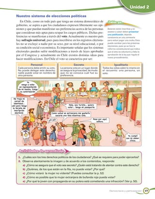 Unidad 2

    Nuestro sistema de elecciones políticas
       En Chile, como en todo país que tenga un sistema democrático de                     ¿Sabías que…
    gobierno, se aspira a que los ciudadanos expresen libremente sus opi-
    niones y que puedan manifestar sus preferencias acerca de las personas                 Quienes están inscritos y no
    que consideran más aptas para ocupar los cargos públicos. Dichas pre-                  asisten a votar deben presentar
                                                                                           una justificación, dejando
    ferencias se manifiestan a través del voto. Actualmente es nuestro país                constancia en una comisaría
    hay sufragio universal, pues para inscribirse en los registros electora-               para evitar pagar una multa. Esto
    les no se excluye a nadie por su sexo, por su nivel educacional, o por                 puede cambiar para las próximas
                                                                                           elecciones, pues ya se hizo la
    su condición social o económica. Es importante señalar que los sistemas                reforma constitucional que indica
    electorales pueden sufrir modificaciones a través de leyes aprobadas                   que el voto es voluntario y falta la
    por el Congreso y actualmente en Chile existen distintas ideas para                    aprobación de la ley que regula el
                                                                                           nuevo procedimiento.
    hacer modificaciones. En Chile el voto se caracteriza por ser:
                  Personal                             Secreto                                    Igualitario
      Cada persona debe emitir su voto.    La persona vota en un lugar donde       Todos los votos valen lo mismo en
      No puede delegar este derecho;       se asegura la privacidad, de modo       el recuento: una persona, un
      nadie puede votar en nombre de       que no se conozca cuál fue su           voto.
      otra persona.                        preferencia.

               Yo
         vengo a votar
       en representación
      de mi madre, traigo
        su autorización.


  No traje mi
    carnet de
  identidad…
¡ah! pero tengo                                    Hola, soy turista… quiero
 la tarjeta de                                    votar… tengo mi pasaporte.
   inscripción
    electoral.                     Como usted es extranjera me gustaría
                                      sacarle una foto mientras vota.

                                 ¿A mí?                                   Pase por aquí,
                                                                             señora.




                                                                                                                 Ya cumplí
                                                                                                               con mi deber
                                                                                                                   cívico.




       Actividades de aprendizaje
      1.	 ¿Cuáles son los tres derechos políticos de los ciudadanos? ¿Qué se requiere para poder ejercerlos?
      2.	 Observa atentamente la imagen y de acuerdo a los contenidos, responde:
          a)	 ¿Cómo se asegura que el voto sea secreto? ¿Quién está tratando de atentar contra este derecho?
          b)	¿Quiénes, de los que están en la fila, no puede votar? ¿Por qué?
          c)	 ¿Cómo votará la mujer no vidente? (Puedes consultar la p. 52)
          d)	¿Cómo es posible que la mujer extranjera de bufanda roja pueda votar?
          e)	¿Por qué la joven con propaganda en su polera está cometiendo una infracción? (Ver p. 50).


                                                                                             Democracia y participación           49
 