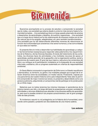 Bienvenida
   Queremos acompañarte en tu proceso de estudiar y comprender la sociedad
que te rodea, una sociedad que abarca desde tu entorno más cercano hasta la hu-
manidad completa… Una sociedad que tiene un largo pasado plasmado de aciertos
y desaciertos, de aprendizajes y desafíos, de sueños y esperanzas… Una sociedad
que a lo largo de su historia se ha ido relacionando de diversos modos con el me-
dio natural que la ha acogido, adaptándose a él, pero también transformándolo…
Una sociedad que ha ido desarrollando diferentes maneras de relacionarse en
función de la diversidad que caracteriza a los seres humanos y a las comunidades
en que estos se insertan.

    El presente libro te invita a desarrollar tus habilidades de aprendizaje y a adqui-
rir las herramientas necesarias para responder adecuadamente a los requerimien-
tos de la Historia y de las Ciencias Sociales. A través del tratamiento de los conte-
nidos, los diversos tipos de actividades y los múltiples recursos de apoyo al
aprendizaje, podrás aprender de la geografía y de la organización política, social y
económica de nuestro país. El gran eje que inspira y estructura los contenidos del
libro y su enfoque es la participación ciudadana en la búsqueda de una sociedad
más justa y solidaria y de un progreso sustentado en criterios de responsabilidad
ambiental.

    En Sexto Básico conocerás la organización de Chile como un Estado republicano
y democrático, su territorio, su gente y los múltiples paisajes que surgen de la re-
lación dinámica entre las sociedades y el medio natural. Finalmente, viajarás por
una panorámica de nuestra historia como país independiente. Todo esto te permi-
tirá comprender de mejor manera tus raíces y tu presente y desarrollarte como una
persona autónoma, adquiriendo un compromiso real de participar en la construcción
de un Chile mejor.

    Sabemos que no todos tenemos los mismos intereses ni aprendemos de la
misma manera, por ello, a lo largo del texto te presentamos una gran variedad de
actividades y recursos didácticos que atienden a los diversos estilos de aprendiza-
je, para que tú puedas construir tus propios conocimientos y ser el gran protago-
nista de este proceso.

   Te invitamos a asumir tu rol protagónico en la historia de la humanidad, cono-
ciendo cómo pasado y presente son dos eslabones de una misma cadena.


                                                                        Los autores
 