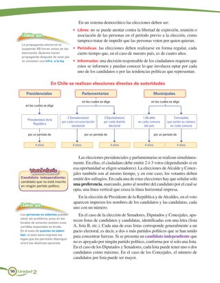 En un sistema democrático las elecciones deben ser:
                                        •	 Libres: no se puede atentar contra la libertad de expresión, reunión o
    ¿Sabías que…                           asociación de las personas en el período previo a la elección, como
                                           tampoco tratar de impedir que las personas voten por quien quieran.
    La propaganda electoral se
    suspende 48 horas antes de las      •	 Periódicas: las elecciones deben realizarse en forma regular, cada
    elecciones. Quienes hacen              cierto tiempo que, en el caso de nuestro país, es de cuatro años.
    propaganda después de este pla-
    zo cometen una infra a la ley.      •	 Informadas: una decisión responsable de los ciudadanos requiere que
                                           estos se informen y puedan conocer lo que involucra optar por cada
                                           uno de los candidatos o por las tendencias políticas que representan.

                          En Chile se realizan elecciones directas de autoridades

        Presidenciales                           Parlamentarias                                    Municipales

                                                 en las cuales se elige                       en las cuales se elige
       en las cuales se elige


                                    2 Senadores(as)               2 Diputados(as)         1 Alcalde              Concejales
        Presidente(a) de la
                                por cada circunscripción          por cada distrito   en cada comuna        que varían su número
            República
                                       senatorial                     electoral            del país           en cada comuna

         por un período de                        por un período de                                por un período de


              4 años                    8 años                            4 años          4 años                       4 años


                                           Las elecciones presidenciales y parlamentarias se realizan simultánea-
                                        mente. En ellas, el ciudadano debe emitir 2 ó 3 votos (dependiendo si en
                                        esa oportunidad se eligen senadores). La elecciones de Alcalde y Conce-
          Vocabulario
                                        jales también son al mismo tiempo, y en este caso, los votantes deben
    Candidato independiente:            emitir dos sufragios. En cada una de estas elecciones hay que señalar solo
    candidato que no está inscrito
    en ningún partido político.         una preferencia, marcando, junto al nombre del candidato por el cual se
                                        opta, una línea vertical que cruza la línea horizontal impresa.
                                           En la elección de Presidente de la República y de Alcaldes, en el voto
                                        aparecen impresos los nombres de los candidatos y las candidatas, cada
    ¿Sabías que…
                                        uno con un número.
    Las personas no videntes pueden        En el caso de la elección de Senadores, Diputados y Concejales, apa-
    votar sin problema, pues en los
    locales de votación existen unas
                                        recen listas de candidatos y candidatas, identificadas con una letra (lista
    cartillas especiales en braile.     A, lista B, etc.). Cada una de esas listas corresponde generalmente a un
    En el caso de quienes no saben      pacto electoral, es decir, a dos o más partidos políticos que se han unido
    leer, el voto tiene impreso los
                                        para concentrar fuerzas. Si se presenta un candidato independiente que
    logos que les permiten distinguir
    entre las distintas opciones.       no es apoyado por ningún partido político, conforma por sí solo una lista.
                                        En el caso de los Diputados y Senadores, cada lista puede tener uno o dos
                                        candidatos como máximo. En el caso de los Concejales, el número de
                                        candidatos por lista puede ser mayor.


50 Unidad 2
 