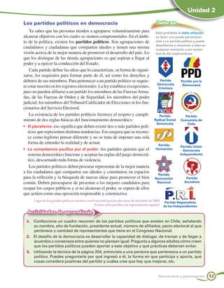 Unidad 2

Los partidos políticos en democracia                                                             ¿Sabías que…
    Ya sabes que las personas tienden a agruparse voluntariamente para                           Está prohibida la doble afiliación,
alcanzar objetivos con los cuales se sienten comprometidos. En el ámbi-                          es decir, uno puede pertenecer
to de la política, existen los partidos políticos. Son agrupaciones de                           solo a un partido político y puede
                                                                                                 desafiliarse o renunciar a este en
ciudadanos y ciudadanas que comparten ideales y tienen una misma                                 cualquier momento y sin necesi-
visión acerca de la mejor manera de promover el desarrollo del país. Lo                          dad de dar explicaciones.
que los distingue de las demás agrupaciones es que aspiran a llegar al
poder y a ejercer la conducción del Estado.
    Cada partido define las ideas que lo caracterizan, su forma de organi-
zarse, los requisitos para formar parte de él, así como los derechos y
deberes de sus miembros. Para pertenecer a un partido político se requie-                           Partido        Partido por la
                                                                                                  Demócrata         Democracia
re estar inscrito en los registros electorales. La ley establece excepciones,                      Cristiano
pues no pueden afiliarse a un partido los miembros de las Fuerzas Arma-
das, de las Fuerzas de Orden y de Seguridad, los miembros del poder
judicial, los miembros del Tribunal Calificador de Elecciones ni los fun-
cionarios del Servicio Electoral.
    La existencia de los partidos políticos favorece el respeto y cumpli-                         Partido            Partido
miento de dos reglas básicas del funcionamiento democrático:                                   Radical Social      Comunista de
                                                                                                Demócrata             Chile
•	 El pluralismo: eso significa que deben existir dos o más partidos polí-
   ticos que representen distintas tendencias. Eso asegura que se recono-
   ce como legítimo pensar diferente y no se trata de imponer una sola
   forma de entender la realidad y de actuar.                                                    Partido            Partido Unión
•	 La competencia pacífica por el poder: los partidos quieren que el                            Humanista            Demócrata
   sistema democrático funcione y aceptan las reglas del juego democrá-                                            Independiente
   tico, descartando toda forma de violencia.
    Los partidos políticos deben procurar representar de la mejor manera
a los ciudadanos que comparten sus ideales y constituirse en espacios
                                                                                                  Partido
para la reflexión y la búsqueda de nuevas ideas para promover el bien                           Renovación             Partido
común. Deben preocuparse de presentar a los mejores candidatos para                              Nacional             Socialista

ocupar los cargos públicos y si no alcanzan el poder, se espera de ellos
que actúen como una oposición responsable y constructiva.
      Logos de los partidos políticos inscritos a nivel nacional para las elecciones de diciembre de 2009.
                                                                                                            Partido Regionalista
                                                       Existen otros partidos con representación regional. de los Independientes

  Actividades de aprendizaje
 1.	 Confecciona un cuadro resumen de los partidos políticos que existen en Chile, señalando
     su nombre, año de fundación, presidente actual, número de afiliados, pacto electoral al que
     pertenece y cantidad de representantes que tiene en el Congreso Nacional.
 2.	 El desafío de la democracia es desarrollar la capacidad de dialogar, de transar y de llegar a
     acuerdos o consensos entre quienes no piensan igual. Pregunta a algunos adultos cómo creen
     que los partidos políticos pueden aportar a este objetivo y qué prácticas deberían evitar.
 3.	 Utilizando la técnica de la página 204, entrevista a una persona que pertenezca a un partido
     político. Puedes preguntarle por qué ingresó a él, la forma en que participa y aporta, qué
     cosas considera positivas del partido y cuáles cree que hay que mejorar, etc.


                                                                                                  Democracia y participación           53
 