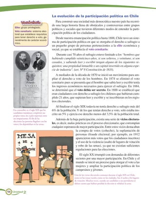 La evolución de la participación política en Chile
            Vocabulario                           Para construir una sociedad más democrática nuestro país ha recorri-
                                               do una larga historia llena de obstáculos y controversias entre grupos
    Elite: grupo privilegiado.
                                               políticos y sociales que tuvieron diferentes modos de entender la parti-
    Voto censitario: sistema elec-
    toral que establece requisitos
                                               cipación política de los ciudadanos.
    para tener derecho a voto, ge-                Desde nuestra emancipación política hasta 1888, Chile tuvo un siste-
    neralmente de carácter econó-
    mico.                                      ma de participación política en que se otorgaba el derecho a sufragio a
                                               un pequeño grupo de personas pertenecientes a la elite económica y
                                               social, ya que se establecía el voto censitario.
                                                   Durante casi 70 años el sufragio estuvo limitado a los “hombres que
                                               habiendo cumplido veinticinco años, si son solteros, y veintiuno, si son
                                               casados, y sabiendo leer y escribir tengan alguno de los siguientes re-
                                               quisitos: una propiedad inmueble o un capital invertido en alguna espe-
                                               cie de industria”. (art. Nº 8 Constitución de 1833).
                                                  A mediados de la década de 1870 se inició un movimiento para am-
                                               pliar el derecho a voto de los hombres. En 1874 se eliminó el voto
                                               censitario pues se presumía que el hombre que sabía leer y escribir tenía
                                               los ingresos económicos necesarios para ejercer el sufragio. En 1884,
                                               se determinó que el voto debía ser secreto. En 1888 se estableció que
                                               eran ciudadanos con derecho a sufragio los chilenos que hubieran cum-
                                               plido 21 años, que supieran leer y escribir y se inscribieran en los regis-
                                               tros electorales.
                                                   Al finalizar el siglo XIX todavía no tenía derecho a sufragio más del
   Era costumbre en el siglo XIX que los       6% de la población. Y de los que tenían derecho a voto, solo estaba ins-
   candidatos mandaran a imprimir sus
   propios votos, los cuales repartían entre
                                               crito un 5% y ejercía ese derecho menos del 3,5% de la población total.
   sus simpatizantes. El día de las               Además de la baja participación, existía una serie de vicios electora-
   elecciones las personas llegaban con los
   votos y los depositaban en las urnas.       les, es decir, malas prácticas en el proceso eleccionario, que corrompían
                                               cualquier esperanza de mayor participación. Entre estos vicios destacaban
                                                                    la compra de votos (cohecho), la suplantación de
                                                                    personas (fraude electoral; por ejemplo, en 1912
                                                                    aparecieron más votos que los ciudadanos inscritos)
                                                                    y el uso de la violencia (asalto de lugares de votación
                                                                    y robo de las urnas), ya que no existían suficientes
                                                                    regulaciones para las elecciones.
                                                                      El siglo XX irrumpió con demandas de diferentes
                                                                   sectores por una mayor participación. En Chile y el
                                                                   mundo se inició un proceso para otorgar el voto a las
                                                                   mujeres y ampliar la participación política de los
                                                                   campesinos y jóvenes.
                                                                  Uno de los vicios electorales comunes durante el siglo XIX en Chile,
                                                                  tanto en las zonas rurales como en las ciudades, fue el asalto a los lugares
                                                                  de votación. Muchas veces, cuando un candidato o sus partidarios se
                                                                  daban cuenta que habían perdido la elección se robaban la urna.


54 Unidad 2
 