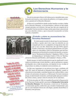 Los Derechos Humanos y la
                                                 4        democracia


           Vocabulario                          Uno de los principios básicos de la democracia, entendida tanto como
                                             forma de convivencia y como sistema de gobierno, es el respeto, promo-
    Holocausto: es el nombre que
    se aplica a la persecución y
                                             ción y garantía de los Derechos Humanos.
    matanza de los judíos llevada               Si bien en la actualidad nos puede resultar familiar escuchar y hablar
    a cabo, como política de Estado,
    por la Alemania nazi durante la          de los Derechos Humanos, su reconocimiento y defensa no han estado
    Segunda Guerra Mundial.                  siempre presentes en la historia, sino que han sido una conquista de la
                                             humanidad. Esta ha recorrido un largo camino para tomar conciencia de
                                             que estos derechos existen, y que es necesario reconocerlos en forma
                                             explícita y respetarlos.

                                                         ¿Cuándo y cómo se reconocieron los
                                                         Derechos Humanos?
                                                            Es relativamente reciente la idea de que los seres humanos
                                                         son libres e iguales ante la ley y que esos derechos no son
                                                         otorgados por otros ni se adquieren a lo largo de la vida, sino
                                                         que se nace con ellos. Desde fines del siglo XVII, algunos
                                                         Estados comenzaron a incorporar paulatinamente estos prin-
                                                         cipios a la vida política. Entre los documentos que más tem-
                                                         pranamente reconocieron la existencia de derechos se encuen-
                                                         tran la “Declaración de Derechos” (Inglaterra, 1689), el “Acta
   Víctimas hambrientas del campo de                     de Independencia” de Estados Unidos (1776) y la “Declara-
   concentración nazi en Ebeisee, Austria,
   durante la II Guerra Mundial.             ción de los Derechos del Hombre y del Ciudadano” (Francia, 1789).
                                                Desde entonces se inició un lento proceso que ha significado ir avan-

   “Todos los seres s e
                                             zando en reconocer que existen derechos y que no pertenecen a grupos
                                             privilegiados sino a todas las personas, sin importar el sexo, la edad, el
                  bre
humanos nacen liidad,                        origen étnico, la cultura, la condición socio-económica, etc.

  iguales en dign como                           Un hito muy importante en este proceso tuvo lugar a mediados del
                dos
derechos y, dota ón y
                                             siglo XX, luego de finalizada la Segunda Guerra Mundial, cuando se

     están de raz
                                             conocieron las atrocidades cometidas durante este conflicto bélico, como
                                             el trato a los prisioneros de guerra y el Holocausto. Se tomó conciencia
                      n
    conciencia, debe                         de que, en determinados momentos, un Estado podía optar por no defen-

       comportarse s
                                             der el bien común y atentar contra los derechos de los individuos.

                    s uno
  fraternalmente los”.
                                                El 10 de diciembre de 1948, la Asamblea General de la Organización
                                             de las Naciones Unidas aprobó y proclamó la Declaración Universal de
       con los otro                          los Derechos Humanos. Este documento, a través de sus 30 artículos,
                 Declaración
                                             va enunciando aquellas condiciones que considera fundamentales para
   (Art. 1º de laal de los                   que los seres humanos lleven una vida digna y puedan desarrollarse li-
        Univers manos).                      bremente como personas.
                   u
     Derechos H

56 Unidad 2
 