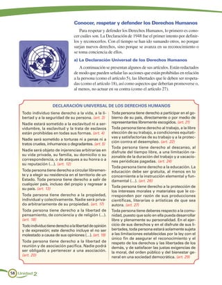 Conocer, respetar y defender los Derechos Humanos
                                       Para respetar y defender los Derechos Humanos, lo primero es cono-
                                    cer cuáles son. La Declaración de 1948 fue el primer intento por definir-
                                    los y reconocerlos. Con el tiempo se han ido sumando otros, no porque
                                    surjan nuevos derechos, sino porque se avanza en su reconocimiento o
                                    se toma conciencia de ellos.
                                    a) La Declaración Universal de los Derechos Humanos
                                        A continuación se presentan algunos de sus artículos. Están redactados
                                    de modo que pueden señalar las acciones que están prohibidas en relación
                                    a la persona (como el artículo 5), las libertades que le deben ser respeta-
                                    das (como el artículo 18), así como aspectos que deberían promoverse o,
                                    al menos, no actuar en su contra (como el artículo 27).


                       DECLARACIÓN UNIVERSAL DE LOS DERECHOS HUMANOS
    Todo individuo tiene derecho a la vida, a la li-        Toda persona tiene derecho a participar en el go-
    bertad y a la seguridad de su persona. (art. 3)         bierno de su país, directamente o por medio de
    Nadie estará sometido a la esclavitud ni a ser-         representantes libremente escogidos. (art. 21)
    vidumbre, la esclavitud y la trata de esclavos          Toda persona tiene derecho al trabajo, a la libre
    están prohibidas en todas sus formas. (art. 4)          elección de su trabajo, a condiciones equitati-
                                                            vas y satisfactorias de su trabajo y a la protec-
    Nadie será sometido a torturas ni a penas ni a
                                                            ción contra el desempleo. (art. 22)
    tratos crueles, inhumanos o degradantes. (art. 5)
                                                            Toda persona tiene derecho al descanso, al
    Nadie será objeto de injerencias arbitrarias en         disfrute del tiempo libre, a una limitación ra-
    su vida privada, su familia, su domicilio o su          zonable de la duración del trabajo y a vacacio-
    correspondencia, o de ataques a su honra o a            nes periódicas pagadas. (art. 24)
    su reputación (…). (art. 12)
                                                            Toda persona tiene derecho a la educación. La
    Toda persona tiene derecho a circular libremen-         educación debe ser gratuita, al menos en lo
    te y a elegir su residencia en el territorio de un      concerniente a la instrucción elemental y fun-
    Estado. Toda persona tiene derecho a salir de           damental (…). (art. 26)
    cualquier país, incluso del propio y regresar a
                                                            Toda persona tiene derecho a la protección de
    su país. (art. 13)
                                                            los intereses morales y materiales que le co-
    Toda persona tiene derecho a la propiedad,              rresponden por razón de sus producciones
    individual y colectivamente. Nadie será priva-          científicas, literarias o artísticas de que sea
    do arbitrariamente de su propiedad. (art. 17)           autora. (art. 27)
    Toda persona tiene derecho a la libertad de             Toda persona tiene deberes respecto a la comu-
    pensamiento, de conciencia y de religión (…).           nidad, puesto que solo en ella pueda desarrollar
    (art. 18)                                               libre y plenamente su personalidad. En el ejer-
    Todo individuo tiene derecho a la libertad de opinión   cicio de sus derechos y en el disfrute de sus li-
    y de expresión; este derecho incluye el no ser          bertades, toda persona estará solamente sujeta
    molestado a causa de sus opiniones (…). (art. 19)       a las limitaciones establecidas por la ley con el
                                                            único fin de asegurar el reconocimiento y el
    Toda persona tiene derecho a la libertad de             respeto de los derechos y las libertades de los
    reunión y de asociación pacífica. Nadie podrá           demás, y de satisfacer las justas exigencias de
    ser obligado a pertenecer a una asociación.             la moral, del orden público y del bienestar ge-
    (art. 20)                                               neral en una sociedad democrática. (art. 29)



58 Unidad 2
 