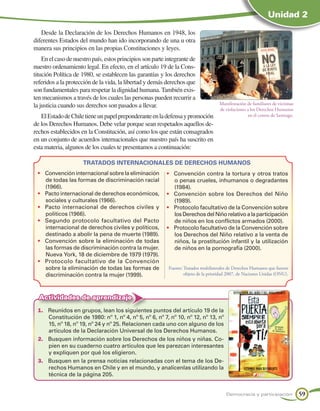 Unidad 2

   Desde la Declaración de los Derechos Humanos en 1948, los
diferentes Estados del mundo han ido incorporando de una u otra
manera sus principios en las propias Constituciones y leyes.
    En el caso de nuestro país, estos principios son parte integrante de
nuestro ordenamiento legal. En efecto, en el artículo 19 de la Cons-
titución Política de 1980, se establecen las garantías y los derechos
referidos a la protección de la vida, la libertad y demás derechos que
son fundamentales para respetar la dignidad humana. También exis-
ten mecanismos a través de los cuales las personas pueden recurrir a
la justicia cuando sus derechos son pasados a llevar.                                 Manifestación de familiares de víctimas
                                                                                      de violaciones a los Derechos Humanos
   El Estado de Chile tiene un papel preponderante en la defensa y promoción                         en el centro de Santiago.
de los Derechos Humanos. Debe velar porque sean respetados aquellos de-
rechos establecidos en la Constitución, así como los que están consagrados
en un conjunto de acuerdos internacionales que nuestro país ha suscrito en
esta materia, algunos de los cuales te presentamos a continuación:

                      TRATADOS INTERNACIONALES DE DERECHOS HUMANOS
 •	 Convención internacional sobre la eliminación          •	 Convención contra la tortura y otros tratos
    de todas las formas de discriminación racial              o penas crueles, inhumanos o degradantes
    (1966).                                                   (1984).
 •	 Pacto internacional de derechos económicos,            •	 Convención sobre los Derechos del Niño
    sociales y culturales (1966).                             (1989).
 •	 Pacto internacional de derechos civiles y              •	 Protocolo facultativo de la Convención sobre
    políticos (1966).                                         los Derechos del Niño relativo a la participación
 •	 Segundo protocolo facultativo del Pacto                   de niños en los conflictos armados (2000).
    internacional de derechos civiles y políticos,         •	 Protocolo facultativo de la Convención sobre
    destinado a abolir la pena de muerte (1989).              los Derechos del Niño relativo a la venta de
 •	 Convención sobre la eliminación de todas                  niños, la prostitución infantil y la utilización
    las formas de discriminación contra la mujer.             de niños en la pornografía (2000).
    Nueva York, 18 de diciembre de 1979 (1979).
 •	 Protocolo facultativo de la Convención
    sobre la eliminación de todas las formas de             Fuente: Tratados multilaterales de Derechos Humanos que fueron
    discriminación contra la mujer (1999).                          objeto de la prioridad 2007, de Naciones Unidas (ONU).



  Actividades de aprendizaje
 1.	 Reunidos en grupos, lean los siguientes puntos del artículo 19 de la
     Constitución de 1980: nº 1, nº 4, nº 5, nº 6, nº 7, nº 10, nº 12, nº 13, nº
     15, nº 18, nº 19, nº 24 y nº 25. Relacionen cada uno con alguno de los
     artículos de la Declaración Universal de los Derechos Humanos.
 2.	 Busquen información sobre los Derechos de los niños y niñas. Co-
     pien en su cuaderno cuatro artículos que les parezcan interesantes
     y expliquen por qué los eligieron.
 3.	 Busquen en la prensa noticias relacionadas con el tema de los De-
     rechos Humanos en Chile y en el mundo, y analícenlas utilizando la
     técnica de la página 205.


                                                                                         Democracia y participación              59
 