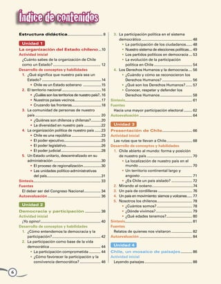 Índice de contenidos
    Estructura didáctica. ................................. 8
                        .                                                             3. 	La participación política en el sistema
                                                                                      	 democrático.................................................. 48
      Unidad 1                                                                              •	 La participación de los ciudadanos...... 48             .
    La organización del Estado chileno....10                                                •	 Nuestro sistema de elecciones políticas.... 49
    Actividad inicial                                                                       •	 Los partidos políticos en democracia.... 53
      ¿Cuánto sabes de la organización de Chile                                             •	 La evolución de la participación
      como un Estado?............................................... 12                     	 política en Chile...................................... 54
    Desarrollo de conceptos y habilidades                                             4. 	Los Derechos Humanos y la democracia. ... 56                   .
      1.	 ¿Qué significa que nuestro país sea un                                            •	 ¿Cuándo y cómo se reconocieron los
      	 Estado?...............................................................14            	 Derechos Humanos?.............................. 56
            •	 Chile es un Estado soberano ....................15                           •	 ¿Qué son los Derechos Humanos?....... 57
      2.	 El territorio nacional..........................................16                •	 Conocer, respetar y defender los
            •	 ¿Cuáles son los territorios de nuestro país?..16              .              	 Derechos Humanos................................ 58
            •	 Nuestros países vecinos............................17
                                                    .                               Síntesis................................................................. 61
                                                                                               .
            •	 Cruzando las fronteras...............................18              Fuentes
      3.	 La comunidad de personas de nuestro                                         Hacia una mayor participación electoral......... 62
      	 país................................................................ 20     Autoevaluación.................................................... 64
            •	 ¿Quiénes son chilenos y chilenas?...........20       .
            •	 La diversidad en nuestro país...................22                     Unidad 3
      4.	 La organización política de nuestro país........23                        Presentación de Chile. ............................ 66
                                                                                                                                .
            •	 Chile es una república................................23             Actividad inicial
            •	 El poder ejecutivo.......................................25
                                          .                                           Las rutas que te llevan a Chile. ........................ 68
                                                                                                                                    .
            •	 El poder legislativo.....................................26
                                            .                                       Desarrollo de conceptos y habilidades
            •	 El poder judicial...........................................28         1.	 Chile abierto al mundo: forma y posición
      5.	 Un Estado unitario, descentralizado en su                                   	 de nuestro país............................................. 70
      	 administración...................................................30                •	 La localización de nuestro país en el
            •	 El proceso de regionalización. ..................30
                                                            .                                 mundo..................................................... 70
            •	 Las unidades político-administrativas                                       •	 Un territorio continental largo y
            	 del país.........................................................31
                         .                                                                 	 angosto................................................... 71
    Síntesis................................................................. 33
               .                                                                           •	 ¿Es Chile un país aislado?..................... 72
    Fuentes                                                                           2.	 Mirando al océano........................................74
                                                                                                                      .
      El deber ser del Congreso Nacional. ............... 34 .                        3.	 Un país de cordilleras.................................. 76
    Autoevaluación.................................................... 36             4.	 Un país en movimiento: sismos y volcanes...... 77
                                                                                      5.	 Nosotros los chilenos. ................................. 78
                                                                                                                           .
      Unidad 2                                                                             •	 ¿Cuántos somos?................................... 78
    Democracia y participación................ 38                                          •	 ¿Dónde vivimos?.................................... 79
    Actividad inicial                                                                      •	 ¿Qué edades tenemos?. ........................ 80
                                                                                                                                    .
     ¡Yo opino!.......................................................... 40
                  .                                                                 Síntesis................................................................. 81
                                                                                              .
    Desarrollo de conceptos y habilidades                                           Fuentes
     1. 	¿Cómo entendemos la democracia y la                                          Relatos de quienes nos visitaron..................... 82
     	 participación?. .............................................. 42
                          .                                                         Autoevaluación.................................................... 84
     2. 	La participación como base de la vida
     	 democrática.................................................. 44               Unidad 4
           •	 La participación comprometida............ 44                          Chile, un mosaico de paisajes............ 86
           •	 ¿Cómo favorecer la participación y la                                 Actividad inicial
           	 convivencia democrática?..................... 46                        Leyendo paisajes............................................... 88

6
 