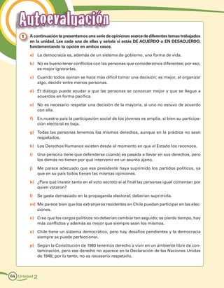 Autoevaluación
    1 	 A continuación te presentamos una serie de opiniones acerca de diferentes temas trabajados
        en la unidad. Lee cada una de ellas y señala si estás DE ACUERDO o EN DESACUERDO,
        fundamentando tu opción en ambos casos.

        a)	 La democracia es, además de un sistema de gobierno, una forma de vida.

        b)	 No es bueno tener conflictos con las personas que consideramos diferentes; por eso,
            es mejor ignorarlas.

        c)	 Cuando todos opinan se hace más difícil tomar una decisión; es mejor, al organizar
            algo, decidir entre menos personas.

        d)	 El diálogo puede ayudar a que las personas se conozcan mejor y que se llegue a
            acuerdos en forma pacífica.

        e)	 No es necesario respetar una decisión de la mayoría, si uno no estuvo de acuerdo
            con ella.

        f)	 En nuestro país la participación social de los jóvenes es amplia, si bien su participa-
            ción electoral es baja.

        g)	 Todas las personas tenemos los mismos derechos, aunque en la práctica no sean
            respetados.

        h)	 Los Derechos Humanos existen desde el momento en que el Estado los reconoce.

        i)	 Una persona tiene que defenderse cuando es pasada a llevar en sus derechos, pero
            los demás no tienen por qué intervenir en un asunto ajeno.

        j)	 Me parece adecuado que ese presidente haya suprimido los partidos políticos, ya
            que en su país todos tienen las mismas opiniones.

        k)	 ¿Para qué insistir tanto en el voto secreto si al final las personas igual comentan por
            quien votaron?

        l)	 Se gasta demasiado en la propaganda electoral; deberían suprimirla.

        m)	 Me parece bien que los extranjeros residentes en Chile puedan participar en las elec-
            ciones.

        n)	 Creo que los cargos políticos no deberían cambiar tan seguido; se pierde tiempo, hay
            más conflictos y además es mejor que siempre sean los mismos.

        o)	 Chile tiene un sistema democrático, pero hay desafíos pendientes y la democracia
            siempre se puede perfeccionar.

        p)	 Según la Constitución de 1980 tenemos derecho a vivir en un ambiente libre de con-
            taminación, pero ese derecho no aparece en la Declaración de las Naciones Unidas
            de 1948; por lo tanto, no es necesario respetarlo.



64 Unidad 2
 