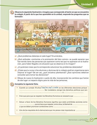 Unidad 2

2 	 Observa la siguiente ilustración e imagina que corresponde al barrio en que se encuentra
    tu colegio. A partir de lo que has aprendido en la unidad, responde las preguntas que se
    formulan:




    a)	 ¿Qué problemas detectas en este lugar? Enuméralos.
    b)	 ¿Qué actitudes –contrarias a la promoción del bien común– se puede apreciar que
        han tenido tanto las personas que aparecen como las que no aparecen en la ilustra-
        ción, para haber llegado a la situación que se observa en la imagen?
    c)	 ¿A quién(es) crees que le corresponde solucionar los problemas detectados?
    d)	 ¿Crees que tu curso o los alumnos y alumnas de tu colegio podrían organizarse para
        mejorar el lugar? De ser así, ¿qué iniciativa plantearías? ¿Qué opiniones deberían
        consultar para tomar las decisiones?
    e)	 Dibuja de nuevo la ilustración o parte de ella, incorporando los cambios que harían
        de ese lugar un espacio digno para la vida de las personas.

3 	 Completa la siguiente ficha.
      •	 Cuando yo cumpla 18 años (voy/no voy) a votar en las diferentes elecciones porque
                                  ………………………….
         ……………………………………… Ser ciudadano otorga tres derechos políticos que son
         …………………………………., ……………………………….. y …………………………….. .

      •	 Creo que para que se respeten los Derechos Humanos es necesario que ………… …………
         ……………………………………………………………………………………. .

      •	 Actuar a favor de los Derechos Humanos significa que están prohibidas acciones como
         ………………………., que se tiene que respetar, entre otras, la libertad de ……………………….
         y que se deben promover condiciones como ……………………………………. .

      •	 Uno de los requisitos de la democracia que me parece más importante es …………………
         ………………………………………………………………………….. .



                                                                     Democracia y participación   65
 