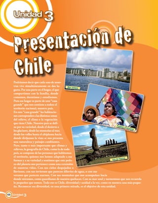 Unidad
                            3

    Pr e s e n ta ci ón d e
    Ch i le
   Podríamos decir que cada uno de noso-
   tros vive simultáneamente en dos lu-           Mar chileno
   gares. Por una parte en el hogar, el que
   compartimos con la familia, donde
   comemos, dormimos y estudiamos.
   Pero ese hogar es parte de una “casa
   grande” que nos contiene a todos: el
   territorio nacional, nuestro país.
   En esta “casa grande” las habitacio-
   nes corresponden a las distintas zonas
   del relieve, el clima o la vegetación
   que tiene Chile. Nuestro país se defi-
   ne por su variedad, desde el desierto a                                               Pueblo
                                                                                                s origin
                                                                                                         arios
   los glaciares, desde las montañas al mar,
   desde los valles hasta el altiplano; hacia
   donde dirijamos la vista se nos presenta
   una naturaleza y paisajes cambiantes.
   Pero, tanto o más importante que climas y
   relieves, la geografía de Chile, como la de todo
   país, se compone de las personas que habitamos
   el territorio, quienes nos hemos adaptado a sus
                                                                                              scua
   formas y a su variedad y sentimos que este peda-                                Isla de Pa
   zo del planeta nos pertenece como una extensión
   de nuestras vidas. Con sus cielos despejados o
   lluviosos, con sus inviernos que parecen diluvios de agua, o con sus
   veranos que parecen asarnos. Con sus montañas que nos acompañan hacia
   donde miramos, como guardianas de nuestro quehacer. Con su mar azul y tormentoso que nos recuerda
   lo pequeños que somos. Todo eso es Chile, diversidad y unidad a la vez, como en nuestra casa más peque-
   ña. Reconocer esa diversidad, en una primera mirada, es el objetivo de esta unidad.

66 Unidad 3
 