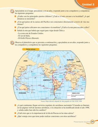 Unidad 3

1 	 Apoyándote en el mapa precedente y en un atlas, responde junto a tus compañeros y compañeras
    las siguientes preguntas:
        	 ¿Cuáles son los principales puertos chilenos? ¿Cuál es el más cercano a tu localidad? ¿A qué
         distancia se encuentra?
        	 ¿Con qué países de la cuenca del Pacífico nos conectamos directamente a través de vías ma-
         rítimas?
        	 ¿Con qué países africanos nos conectamos vía marítima? ¿Cuál es la ruta para acceder a ellos?
        	 Señala la ruta que habría que seguir para viajar desde Chile a:
    	    - La costa este de Estados Unidos.
    	    - El sur de Italia.
    	    - El Golfo Pérsico (Kuwait).

2 	 Observa el planisferio que se presenta a continuación y, apoyándote en un atlas, responde junto a
    tus compañeros y compañeras las siguientes preguntas.

                     Rutas aéreas




                                        Fuente: Mapa editorial, adaptado de Atlas geográfico de Chile. IGM, 1998.

        	 ¿A qué continentes llegan servicios regulares de aerolíneas nacionales? Consulta en Internet,
         en las páginas web de nuestras aerolíneas, si la situación se ha modificado desde el año 1998,
         y señala cuáles han sido los cambios?
        	 ¿Cuál crees que es la importancia de la Isla de Pascua en las rutas aéreas?
        	 ¿Qué ventaja crees que tiene poder realizar conexiones con otras aerolíneas?

                                                                                                  Presentación de Chile   69
 