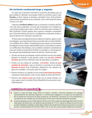 Unidad 3

Un territorio continental largo y angosto
   Ya sabes que el territorio nacional es la porción del planeta que un
país establece y defiende como propio. Sobre ese territorio ejerce la so-
beranía, es decir, impone su dominio, autoridad y leyes. Este territorio
puede incluir una porción de un continente, islas o una franja del océano
cercano a ese país.
   Llamamos territorio chileno al que se encuentra en América del Sur,
a las islas antes nombradas, al sector que reclamamos en la Antártica y
a una franja marítima que rodea a todas las anteriores que constituye el
Mar Territorial. Existen además otros espacios marítimos constituidos
por la Zona Económica Exclusiva y la plataforma continental, donde se
ejercen derechos de soberanía y jurisdicción.
    Si observamos un mapa del territorio chileno en América, aparece como
una delgada y muy larga línea de tierra encerrada entre el océano Pacífico
y la cordillera de los Andes. Se podría pensar que un país con un territorio
tan delgado no tiene muchas oportunidades para su crecimiento económi-
co o poblacional. Sin embargo, con ese análisis estaríamos cometiendo un
error, por cuanto la localización de Chile en el mundo y su forma presen-
tan una gran oportunidad para nuestro desarrollo. Veamos por qué:
•	 Al tener una forma tan alargada, nuestro territorio recorre una amplia
   distancia en latitudes lo que permite contar con una gran variedad
   climática que favorece diferentes tipos de agricultura y ganadería.
•	 Cuenta con una cadena de montañas –Los Andes– dotada de gran
   variedad de minerales y que en invierno se convierte en un enorme
   depósito de nieve. Esta, al derretirse, alimenta los ríos, abastece de
  agua a las ciudades y sirve para regar los campos.
•	 Nuestro territorio se compone de una enorme diversidad de paisajes,
  a distancias relativamente cortas, lo que amplía la oferta del turismo.
•	 Tenemos una extensa costa que limita con el océano Pacífico, en
  cuyas aguas corre la corriente fría de Humboldt, favoreciendo la acti-
  vidad pesquera.


  Actividades de aprendizaje
 1.	 Copia un mapa de Chile, luego busca en diarios, revistas o Internet imágenes con paisajes
     representativos de distintas regiones y a continuación pégalos en el lugar que corresponda.
     No te olvides de incorporar las islas oceánicas y la Antártica. Comenta con tus compañeros y
     compañeras las ventajas que presenta para el país tener esta diversidad de paisajes.
 2.	 ¿Cuántas latitudes recorre Chile desde el límite con el Perú hasta las islas Diego Ramírez? Si entre
     cada grado de latitud hay una distancia aproximada de 111 km, calcula la distancia entre los dos
     puntos señalados. Investiga si existe algún sistema de transporte terrestre que permita unir ambos
     puntos, manteniéndose en territorio chileno. De no ser así, ¿cómo podría realizarse el trayecto?


                                                                                     Presentación de Chile   71
 