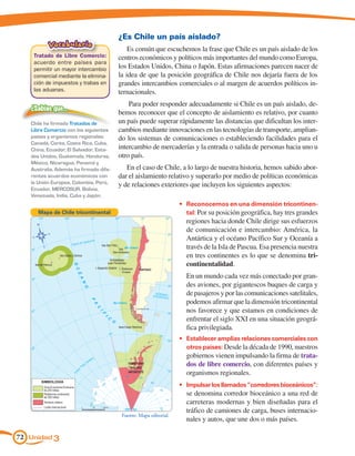 ¿Es Chile un país aislado?
          Vocabulario
                                            Es común que escuchemos la frase que Chile es un país aislado de los
    Tratado de Libre Comercio:          centros económicos y políticos más importantes del mundo como Europa,
    acuerdo entre países para
    permitir un mayor intercambio       los Estados Unidos, China o Japón. Estas afirmaciones parecen nacer de
    comercial mediante la elimina-      la idea de que la posición geográfica de Chile nos dejaría fuera de los
    ción de impuestos y trabas en       grandes intercambios comerciales o al margen de acuerdos políticos in-
    las aduanas.                        ternacionales.
                                            Para poder responder adecuadamente si Chile es un país aislado, de-
   ¿Sabías que…
                                        bemos reconocer que el concepto de aislamiento es relativo, por cuanto
   Chile ha firmado Tratados de         un país puede superar rápidamente las distancias que dificultan los inter-
   Libre Comercio con los siguientes    cambios mediante innovaciones en las tecnologías de transporte, amplian-
   países y organismos regionales:      do los sistemas de comunicaciones o estableciendo facilidades para el
   Canadá, Corea, Costa Rica, Cuba,
   China, Ecuador, El Salvador, Esta-   intercambio de mercaderías y la entrada o salida de personas hacia uno u
   dos Unidos, Guatemala, Honduras,     otro país.
   México, Nicaragua, Panamá y
   Australia. Además ha firmado dife-      En el caso de Chile, a lo largo de nuestra historia, hemos sabido abor-
   rentes acuerdos económicos con       dar el aislamiento relativo y superarlo por medio de políticas económicas
   la Unión Europea, Colombia, Perú,    y de relaciones exteriores que incluyen los siguientes aspectos:
   Ecuador, MERCOSUR, Bolivia,
   Venezuela, India, Cuba y Japón.
                                                                   •	 Reconocernos en una dimensión tricontinen-
      Mapa de Chile tricontinental                                    tal: Por su posición geográfica, hay tres grandes
                                                                     regiones hacia donde Chile dirige sus esfuerzos
                                                                     de comunicación e intercambio: América, la
                                                                     Antártica y el océano Pacífico Sur y Oceanía a
                                                                     través de la Isla de Pascua. Esa presencia nuestra
                                                                     en tres continentes es lo que se denomina tri-
                                                                     continentalidad.
                                                                   	 En un mundo cada vez más conectado por gran-
                                                                     des aviones, por gigantescos buques de carga y
                                                                     de pasajeros y por las comunicaciones satelitales,
                                                                     podemos afirmar que la dimensión tricontinental
                                                                     nos favorece y que estamos en condiciones de
                                                                     enfrentar el siglo XXI en una situación geográ-
                                                                     fica privilegiada.
                                                                   •	 Establecer amplias relaciones comerciales con
                                                                      otros países: Desde la década de 1990, nuestros
                                                                     gobiernos vienen impulsando la firma de trata-
                                                                     dos de libre comercio, con diferentes países y
                                                                     organismos regionales.
                                                                   •	 Impulsar los llamados “corredores bioceánicos”:
                                                                     se denomina corredor bioceánico a una red de
                                                                     carreteras modernas y bien diseñadas para el
                                                                     tráfico de camiones de carga, buses internacio-
                                         Fuente: Mapa editorial.
                                                                     nales y autos, que une dos o más países.

72 Unidad 3
 