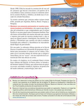 Unidad 3

	 Desde 1990, Chile ha iniciado la construcción de una red
  de carreteras que buscan conectarnos con puertos de la
  costa atlántica. Estas carreteras cruzan el continente unien-
  do los océanos Pacífico y Atlántico, de donde nace el con-
  cepto de corredor bioceánico.
	 Ya existen carreteras que conectan ambos océanos desde
  Chile, pasando por Argentina, Bolivia, Brasil, Uruguay y
  Paraguay.
•	 Mantener una presencia permanente en nuestras pose-
                                                                                              Puerto de Valparaíso.
   siones insulares y en la Antártica: otro aspecto que aleja la
  idea del aislamiento es que comprendamos que el océano
  Pacífico es un gran espacio para el transporte marítimo. Para
  ello hemos desarrollado una marina mercante que exporta
  e importa gran parte de nuestras producciones y que se
  apoya en algunos puertos (Antofagasta, San Antonio, Val-
  paraíso y Talcahuano) que cuentan con toda la moderna
  tecnología para embarcar y desembarcar las mercaderías
  desde buques de gran tamaño.
  Por otra parte, la soberanía chilena ejercida en la Isla de
  Pascua se manifiesta en el desarrollo de programas del go-                             Moais en la Isla de Pascua.
  bierno para incrementar el contacto con los isleños. Esto,
  junto con el creciente número de turistas que se dirigen a
  maravillarse con sus “moais”, son una expresión de la ex-
  tensión de Chile más allá de sus costas.
  En cuanto a la Antártica, en el continente blanco existen
  bases chilenas del Ejército, la Fuerza Aérea, la Armada y
  del Instituto Antártico Chileno, que realizan tareas de apoyo
  en rescate, actividades científicas, logísticas, de protección
  del medio ambiente y meteorología, entre otros.


                                                                   Base O'Higgins, en Territorio Antártico Chileno.
  Actividades de aprendizaje
 1.	 Revisa con detención la lista de países con los cuales Chile ha firmado Tratados de Libre Co-
     mercio, que aparecen en el Sabías que de la página 72. Busca su localización e identifica los
     océanos por los cuales circulan los productos chilenos. Busca en internet y haz una lista con
     los 10 principales productos de exportación de Chile.
 2.	 Busca en internet tres corredores bioceánicos que estén en operación. Copia en un mapa las
     regiones político-administrativas chilenas por donde cruzan y los países que atraviesan.
 3.	 Una de las mayores preocupaciones que existen sobre el futuro de la Antártica es mantenerla
     libre de contaminación. Averigua qué se hace con la basura que generan las bases militares y
     las visitas de miles de turistas cada verano. Puedes consultar la el sitio de la Armada de Chile
     www.directemar.cl.



                                                                                       Presentación de Chile           73
 