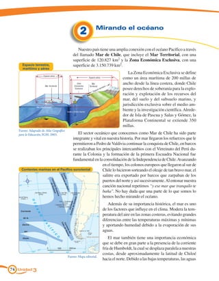 2                  Mirando el océano


                                                         Nuestro país tiene una amplia conexión con el océano Pacífico a través
                                                      del llamado Mar de Chile, que incluye el Mar Territorial, con una
                                                      superficie de 120.827 km2 y la Zona Económica Exclusiva, con una
     Espacio terrestre,                               superficie de 3.150.739 km2.
     marítimo y aéreo
                                                                                                            La Zona Económica Exclusiva se define
                           Espacio aéreo
                                                                      Espacio aéreo                      como un área marítima de 200 millas de
                             Mar Territorial
                                                           Zona
                                                        Económica
                                                                         Mar                             ancho desde la línea costera, donde Chile
                                                                      Territorial             e
                                                                                          estr
                                                         Exclusiva
                                                                               acio
                                                                                      terr               posee derechos de soberanía para la explo-
                                                                           Esp
                                                                                                         ración y explotación de los recursos del
                                                                                                         mar, del suelo y del subsuelo marino, y
                                                                                                         jurisdicción exclusiva sobre el medio am-
                 Mar internacional

                                               Suelo o fondo marino
                                                                                                         biente y la investigación científica. Alrede-
                                                                                                         dor de Isla de Pascua y Salas y Gómez, la
                        marino
                suelo
             Sub
                                                              arino
                                                                                                         Plataforma Continental se extiende 350
                                                        uelo m
                                                      bs
                                                                                                         millas.
                                                 Su




   Fuente: Adaptado de Atlas Geográfico
   para la Educación, IGM, 2003.          El sector oceánico que conocemos como Mar de Chile ha sido parte
                                       integrante y vital en nuestra historia. Por mar llegaron los refuerzos que le
                                       permitieron a Pedro de Valdivia continuar la conquista de Chile, en barcos
                                       se realizaban los principales intercambios con el Virreinato del Perú du-
                                       rante la Colonia y la formación de la primera Escuadra Nacional fue
                                       fundamental en la consolidación de la Independencia de Chile. Avanzando
                                                          en el tiempo, los colonos europeos que llegaron al sur de
     Corrientes marinas en el Pacífico suroriental        Chile lo hicieron sorteando el oleaje de tan bravo mar, el
                                                          salitre era exportado por barcos que zarpaban de los
                                                          puertos del norte y así sucesivamente. Al entonar nuestra
                                                          canción nacional repetimos “y ese mar que tranquilo te
                                                          baña”. No hay duda que una parte de lo que somos lo
                                                          hemos hecho mirando el océano.
                                                                                                Además de su importancia histórica, el mar es uno
                                                                                             de los factores que influye en el clima. Modera la tem-
                                                                                             peratura del aire en las zonas costeras, evitando grandes
                                                                                             diferencias entre las temperaturas máximas y mínimas
                                                                                             y aportando humedad debido a la evaporación de sus
                                                                                             aguas.
                                                                                                 El mar también tiene una importancia económica
                                                                                             que se debe en gran parte a la presencia de la corriente
                                                                                             fría de Humboldt, la cual se desplaza paralela a nuestras
                                                                                             costas, desde aproximadamente la latitud de Chiloé
                                               Fuente: Mapa editorial.
                                                                                             hacia el norte. Debido a las bajas temperaturas, las aguas

74 Unidad 3
 