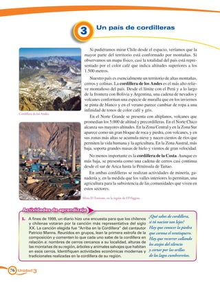 Un país de cordilleras
                                      3
                                           Si pudiéramos mirar Chile desde el espacio, veríamos que la
                                        mayor parte del territorio está conformado por montañas. Si
                                        observamos un mapa físico, casi la totalidad del país está repre-
                                        sentado por el color café que indica altitudes superiores a los
                                        1.500 metros.
                                           Nuestro país es esencialmente un territorio de altas montañas,
                                        cerros y colinas. La cordillera de los Andes es el más alto relie-
                                        ve montañoso del país. Desde el límite con el Perú y a lo largo
                                        de la frontera con Bolivia y Argentina, una cadena de nevados y
                                        volcanes conforman una especie de muralla que en los inviernos
                                        se pinta de blanco y en el verano parece cambiar de ropa a una
                                        infinidad de tonos de color café y gris.
   Cordillera de los Andes.
                                           En el Norte Grande se presenta con altiplanos, volcanes que
                                        promedian los 5.000 de altitud y precordilleras. En el Norte Chico
                                        alcanza sus mayores altitudes. En la Zona Central y en la Zona Sur
                                        aparece como un gran bloque de roca y piedra, con volcanes, y en
                                        sus zonas más altas se acumula nieve y nacen cientos de ríos que
                                        permiten la vida humana y la agricultura. En la Zona Austral, más
                                        baja, soporta grandes masas de hielo y vientos de gran velocidad.
                                           No menos importante es la cordillera de la Costa. Aunque es
                                        más baja, se presenta como una cadena de cerros casi continua
                                        desde el sur de Arica hasta la Península de Taitao.
                                           En ambas cordilleras se realizan actividades de minería, ga-
                                        nadería y, en la medida que los valles interiores lo permitan, una
                                        agricultura para la subsistencia de las comunidades que viven en
                                        estos sectores.

                                       Mina El Teniente, en la región de O'Higgins.


     Actividades de aprendizaje
                                                                                      ¿Qué sabes de cordillera,
     1.	 A fines de 1999, un diario hizo una encuesta para que los chilenos
         y chilenas votaran por la canción más representativa del siglo               si tú naciste tan lejos?
         XX. La canción elegida fue “Arriba en la Cordillera” del cantautor           Hay que conocer la piedra
         Patricio Manns. Reunidos en grupos, lean la primera estrofa de la            que corona el ventisquero.
         composición y comenten lo que cada uno sabe de la cordillera en              Hay que recorrer callando
         relación a: nombres de cerros cercanos a su localidad, alturas de
                                                                                      los atajos del silencio
         las montañas de su región, árboles y animales salvajes que habitan
         en esos cerros. Identifiquen actividades económicas modernas y               y cortar por las orillas
         tradicionales realizadas en la cordillera de su región.                      de los lagos cumbrereños.


76 Unidad 3
 