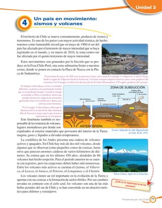 Unidad 3

                  Un país en movimiento:
     4            sismos y volcanes

   El territorio de Chile se mueve constantemente, producto de sismos y
terremotos. Es uno de los países con mayor actividad sísmica; de hecho,
tenemos como lamentable récord que en mayo de 1960 el sur del
país fue afectado por el terremoto de mayor intensidad que se haya
registrado en el mundo, y en marzo de 2010, la zona centro-sur
fue afectada por el quinto terremoto de mayor intensidad.
   Estos movimientos son generados por la fricción que se pro-
duce en la Fosa Chile-Perú, una zona submarina frente a nuestras
costas, donde se ponen en contacto la Placa de Nazca con la Pla-
ca de Sudamérica.
                               El terremoto de marzo de 2010 tuvo su epicentro frente a las costas de Curanipe y Cobquecura, y afectó al país
                              desde la región de Valparaíso hasta la Araucanía. Un fuerte tsunami impactó nuestras costas como producto del
                              terremoto. En la imagen se observa la destrucción de la Caleta Mariscaderos, VII región, producto del tsunami.
   Al empujar ambas placas rocosas en sentidos
  diferentes, se provoca una permanente tensión
 que va acumulando energía. Cuando la energía
     acumulada se libera se producen sismos que
      pueden alcanzar la categoría de terremotos
  generando temor en la población y daños a las
                        construcciones humanas.
     *En la imagen, la línea blanca indica que la
   distancia real (a escala) de las islas volcánicas
  (Isla de Pascua) es mayor que la que alcanza a
                     representarse en el esquema.
    Este fenómeno también es res-
ponsable de la existencia de volcanes,
lugares montañosos por donde son
                                                                                                      Fuente: Adaptado de Atlas Regionalizado
expulsados al exterior materiales que provienen del interior de la Tierra:                                             de Chile. IGM, 1995.
magma, gases y líquidos a elevadas temperaturas.
    La cordillera de los Andes presenta una cadena de volcanes
activos y apagados. En Chile hay más de dos mil volcanes, desde
algunos que se observan como pequeños conos de cenizas, hasta
otros que parecen enormes calderas de varios kilómetros de diá-
metro. Se estima que en los últimos 450 años, alrededor de 60
volcanes han hecho erupción. Para el período anterior no se cuen-
ta con registros, pero las erupciones deben haber sido numerosas.
Entre los volcanes más activos se cuentan el Llaima, el Villarri-
ca, el Lascar, el Antuco, el Peteroa, el Lonquimay y el Chaitén.
                                                                                                        Volcán Llaima, región de la Araucanía.
    Los volcanes tienen un rol importante en la evolución de la Tierra y
aportan con sus cenizas a la formación de suelos fértiles. Por sus cumbres                               ¿Cuál es la
nevadas en contraste con el cielo azul, los volcanes son una de las más                                              importanc
                                                                                                                               ia de los
                                                                                                                   volcanes?
bellas postales del sur de Chile y se han convertido en un atractivo turís-
tico para chilenos y extranjeros.

                                                                                                                 Presentación de Chile           77
 